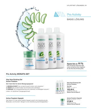 ProActivity21 3
BASIS LÖSUNG
LR LIFETAKT LÖSUNGEN | 45
Aloe Vera Drinking Gel
Active Freedom
Der 3-fach-Kick für deinen Bewegungsapparat
1. BEWEGLICHKEIT: Die normale Knorpel-Funktion wird unterstützt.4
2. KRAFT: Die normale Funktion der Knochen wird unterstützt.1
3. ENERGIE: Der Energiestoffwechsel wird unterstützt und Müdigkeit reduziert.5
Lecker: mit natürlichem Orangengeschmack
Active Freedom Kapseln
Das Vitamin D in den Active Freedom Kapseln sorgt für die Unterstützung der
Muskulatur und Knochen2
, Mangan für die Unterstützung des Bindegewebes.3
Pro Activity MONATS-SET
3er-Set
80883 | 3 x 1000 ml
102,49 €
(34,16 € pro 1000 ml)
Weitere Infos auf Seite 57
Active Freedom Kapseln
80190 | 60 Kapseln / 37,2 g
27,99 €
(75,24 € pro 100 g)
Weitere Infos auf Seite 63
Spare bis zu 11 %
Dein LR Partner berät dich über
unsere attraktiven Abo-Angebote
für die Aloe Vera Drinking Gele.
Aloe Vera Drinking Gel
Active Freedom
 