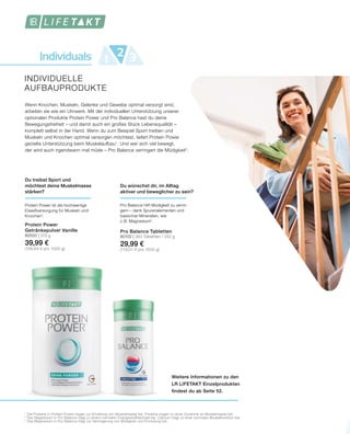 Individuals 1 32
Weitere Informationen zu den
LR LIFETAKT Einzelprodukten
findest du ab Seite 52.
INDIVIDUELLE
AUFBAUPRODUKTE
1
	Die Proteine in Protein Power tragen zur Erhaltung von Muskelmasse bei. Proteine tragen zu einer Zunahme an Muskelmasse bei.
2	
Das Magnesium in Pro Balance trägt zu einem normalen Energiestoffwechsel bei. Calcium trägt zu einer normalen Muskelfunktion bei.
3
	Das Magnesium in Pro Balance trägt zur Verringerung von Müdigkeit und Ermüdung bei.
Wenn Knochen, Muskeln, Gelenke und Gewebe optimal versorgt sind,
arbeiten sie wie ein Uhrwerk. Mit der individuellen Unterstützung unserer
optionalen Produkte Protein Power und Pro Balance hast du deine
Bewegungsfreiheit – und damit auch ein großes Stück Lebensqualität –
komplett selbst in der Hand. Wenn du zum Beispiel Sport treiben und
Muskeln und Knochen optimal versorgen möchtest, liefert Protein Power
gezielte Unterstützung beim Muskelaufbau1
. Und wer sich viel bewegt,
der wird auch irgendwann mal müde – Pro Balance verringert die Müdigkeit3
.
Du wünschst dir, im Alltag
aktiver und beweglicher zu sein?
Pro Balance hilft Müdigkeit zu verrin-
gern – dank Spurenelementen und
basischer Mineralien, wie
z. B. Magnesium2
.
Pro Balance Tabletten
80102 | 360 Tabletten / 252 g
29,99 €
(119,01 € pro 1000 g)
Du treibst Sport und
möchtest deine Muskelmasse
stärken?
Protein Power ist die hochwertige
Eiweißversorgung für Muskeln und
Knochen1
.
Protein Power
Getränkepulver Vanille
80550 | 375 g
39,99 €
(106,64 € pro 1000 g)
 