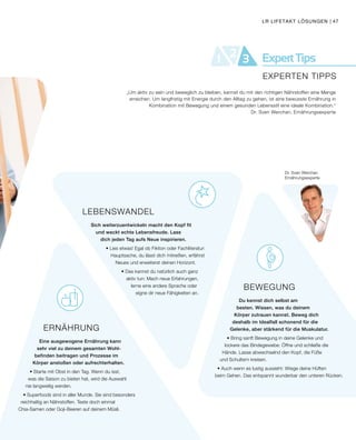 ExpertTips21 3
EXPERTEN TIPPS
Dr. Sven Werchan
Ernährungsexperte
BEWEGUNG
Du kennst dich selbst am
besten. Wissen, was du deinem
Körper zutrauen kannst. Beweg dich
deshalb im Idealfall schonend für die
Gelenke, aber stärkend für die Muskulatur.
• Bring sanft Bewegung in deine Gelenke und
lockere das Bindegewebe: Öffne und schließe die
Hände. Lasse abwechselnd den Kopf, die Füße
und Schultern kreisen.
• Auch wenn es lustig aussieht: Wiege deine Hüften
beim Gehen. Das entspannt wunderbar den unteren Rücken.
ERNÄHRUNG
Eine ausgewogene Ernährung kann
sehr viel zu deinem gesamten Wohl-
befinden beitragen und Prozesse im
Körper anstoßen oder aufrechterhalten.
• Starte mit Obst in den Tag. Wenn du isst,
was die Saison zu bieten hat, wird die Auswahl
nie langweilig werden.
• Superfoods sind in aller Munde. Sie sind besonders
reichhaltig an Nährstoffen. Teste doch einmal
Chia-Samen oder Goji-Beeren auf deinem Müsli.
LEBENSWANDEL
Sich weiterzuentwickeln macht den Kopf fit
und weckt echte Lebensfreude. Lass
dich jeden Tag aufs Neue inspirieren.
• Lies etwas! Egal ob Fiktion oder Fachliteratur:
Hauptsache, du lässt dich mitreißen, erfährst
Neues und erweiterst deinen Horizont.
• Das kannst du natürlich auch ganz
aktiv tun: Mach neue Erfahrungen,
lerne eine andere Sprache oder
eigne dir neue Fähigkeiten an.
„Um aktiv zu sein und beweglich zu bleiben, kannst du mit den richtigen Nährstoffen eine Menge
erreichen. Um langfristig mit Energie durch den Alltag zu gehen, ist eine bewusste Ernährung in
Kombination mit Bewegung und einem gesunden Lebensstil eine ideale Kombination.“
Dr. Sven Werchan, Ernährungsexperte
LR LIFETAKT LÖSUNGEN | 47
 