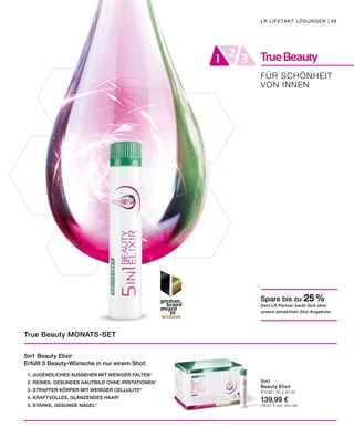 TrueBeauty21 3
FÜR SCHÖNHEIT
VON INNEN
LR LIFETAKT LÖSUNGEN | 49
5in1 Beauty Elixir
Erfüllt 5 Beauty-Wünsche in nur einem Shot:
	 1. JUGENDLICHES AUSSEHEN MIT WENIGER FALTEN1
	 2. REINES, GESUNDES HAUTBILD OHNE IRRITATIONEN1
	 3. STRAFFER KÖRPER MIT WENIGER CELLULITE2
	 4. KRAFTVOLLES, GLÄNZENDES HAAR3
	 5. STARKE, GESUNDE NÄGEL4
True Beauty MONATS-SET
5in1
Beauty Elixir
81030 | 30 x 25 ml
139,99 €
(18,67 € pro 100 ml)
Spare bis zu 25 %
Dein LR Partner berät dich über
unsere attraktiven Abo-Angebote.
 