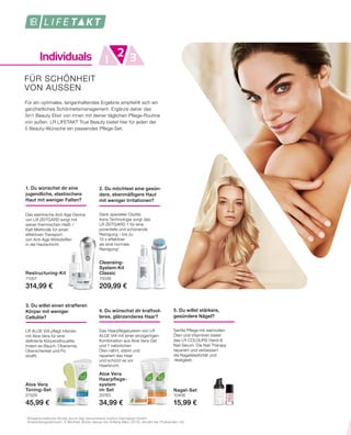 Individuals 1 32
1	
Wissenschaftliche Studie durch das renommierte Institut Dermatest GmbH.
	 Anwendungszeitraum: 6 Wochen (Ende Januar bis Anfang März 2015), Anzahl der Probanden: 40.
FÜR SCHÖNHEIT
VON AUSSEN
Für ein optimales, langanhaltendes Ergebnis empfiehlt sich ein
ganzheitliches Schönheitsmanagement. Ergänze daher das
5in1 Beauty Elixir von innen mit deiner täglichen Pflege-Routine
von außen. LR LIFETAKT True Beauty bietet hier für jeden der
5 Beauty-Wünsche ein passendes Pflege-Set.
4. Du wünschst dir kraftvol-
leres, glänzenderes Haar?
Aloe Vera
Haarpflege-
system
im Set
20763
34,99 €
Das Haarpflegesystem von LR
ALOE VIA mit einer einzigartigen
Kombination aus Aloe Vera-Gel
und 7 natürlichen
Ölen nährt, stärkt und
repariert das Haar
und schützt es vor
Haarbruch.
5. Du willst stärkere,
gesündere Nägel?
Nagel-Set
10406
15,99 €
Sanfte Pflege mit wertvollen
Ölen und Vitaminen bietet
das LR COLOURS Hand &
Nail Serum. Die Nail Therapy
repariert und verbessert
die Nagelelastizität und
-festigkeit.
1. Du wünschst dir eine
jugendliche, elastischere
Haut mit weniger Falten?
Restructuring-Kit
71007
314,99 €
Das elektrische Anti-Age-Device
von LR ZEITGARD sorgt mit
seiner thermischen Heiß- / 
Kalt-Methodik für einen
effektiven Transport
von Anti-Age-Wirkstoffen
in die Hautschicht.
2. Du möchtest eine gesün-
dere, ebenmäßigere Haut
mit weniger Irritationen?
Cleansing-
System-Kit
Classic
70036
209,99 €
Dank spezieller Oszilla-
tions-Technologie sorgt das
LR ZEITGARD 1 für eine
porentiefe und schonende
Reinigung – bis zu
10 x effektiver
als eine normale
Reinigung1
.
3. Du willst einen strafferen
Körper mit weniger
Cellulite?
Aloe Vera
Toning-Set
27529
45,99 €
LR ALOE VIA pflegt intensiv
mit Aloe Vera für eine
definierte Körpersilhouette,
indem es Bauch, Oberarme,
Oberschenkel und Po
strafft.
 