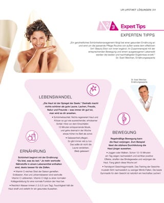 ExpertTips21 3
BEWEGUNG
Regelmäßige Bewegung kann
die Haut verjüngen. Zum Beispiel
lässt die stärkere Durchblutung die
Haut jünger aussehen.
• Joggen oder Walken. Schon 12-15 Minuten
am Tag zeigen nachweislich und sichtbar positive
Effekte, straffen das Bindegewebe und verjüngen die
Haut. Fang gleich diese Woche an!
• Trendsport Gesichtsgymnastik. Das Training der Gesichts-
muskeln führt nachweislich zu weniger Mimik-Falten. Die beste
Gymnastik für dein Gesicht ist natürlich ein herzhaftes Lachen!
ERNÄHRUNG
Schönheit beginnt mit der Ernährung:
“Du bist, was du isst.“ Je mehr wertvolle
Nährstoffe in einem Lebensmittel enthalten
sind, desto besser für die Zellen.
• Vitamin C-reiches Obst der Saison genießen.
Erdbeeren, Kiwi und Johannisbeeren sind wertvolle
Vitamin C Lieferanten. Vitamin C trägt zu einer normalen
Kollagenbildung für eine normale Funktion der Haut bei.
• Reichlich Wasser trinken (1,5-2,5 l pro Tag). Feuchtigkeit hält die
Haut straff und verleiht ihr ein gesundes Aussehen.
LEBENSWANDEL
„Die Haut ist der Spiegel der Seele.“ Deshalb macht
nichts schöner als gute Laune. Lachen, Freude,
Natur und Freunde – was immer dir gut tut,
man wird es dir ansehen.
• Schönheitsschlaf. Nichts regeneriert Haut und
Körper so gut wie ausreichender, erholsamer
Schlaf. Höre vor dem Einschlafen
15 Minuten entspannende Musik,
und gehe dreimal in der Woche
etwas früher ins Bett als sonst.
• Gelassenheit pflegen.
Es gibt immer viel zu tun.
Das sollte dir nicht die
Laune verderben.
Bleib gelassen!
Dr. Sven Werchan
Ernährungsexperte
EXPERTEN TIPPS
„Ein ganzheitliches Schönheitsmanagement fängt bei einer gesunden Ernährung an
und wird um die passende Pflege-Routine von außen sowie dem effektiven
5in1 Beauty Elixir von innen ergänzt. Im Zusammenspiel mit der
entsprechenden Bewegung und einem ausgewogenen Lebensstil
werden die besten und nachhaltigsten Ergebnisse erzielt.“
Dr. Sven Werchan, Ernährungsexperte
LR LIFETAKT LÖSUNGEN | 51
 