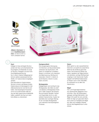 !
MADE IN GERMANY
Haut:
Kollagen ist das wichtigste Struktur-
protein der Haut und entscheidend für
Feuchtigkeit und Elastizität. Es sorgt
für Struktur, Festigkeit und eine hohe
Feuchtigkeitsspeicherung.
Nur in einem intakten Kollagengerüst
können weitere wasserspeichernde
Stoffe z. B. Hyaluronsäure eingelagert
werden.
Das besondere an Hyaluronsäure:
Sie kann immens viel Wasser binden.
Hyaluronsäure ist überwiegend in den
Zellzwischenräumen der Dermis ent-
halten. Die körpereigene Produktion
nimmt mit zunehmendem Alter ab.
Aus der Natur gewonnene Inhaltsstoffe
helfen zusätzlich die Haut auf natür-
liche Weise zu unterstützen.
Hautgesundheit:
Eine ausgewogene Versorgung
mit Vitaminen und Spurenelementen
verbessert die Hautfunktion, hilft
diese vor schädlichen Umweltein-
flüssen zu schützen und unterstützt
die Zellerneuerung. Wichtig sind
besonders: Vitamin C, Vitamin A,
die B-Vitamine, Vitamin E sowie
Eisen und Zink.
Bindegewebe:
Kollagenfasern sind wichtig für das
Bindegewebe. Sie halten es straff
und elastisch. Bindegewebe finden
sich in allen Organen des Körpers.
Sie durchziehen Muskeln, Faszien
und Organhüllen bis hin zu den
äußeren Hautschichten. Kupfer hat
ebenfalls einen wichtigen Beitrag
für ein normales Bindegewebe
und unterstützt die körpereigenen
Prozesse.
Haare:
Biotin gehört zu den wasserlöslichen
Vitaminen und spielt eine wesentliche
Rolle bei der Erhaltung gesunder
Haare. Die B-Vitamine stärken die
Haare, regulieren die Talgproduktion
und aktivieren wichtige Stoffwechsel-
vorgänge in der Haarwurzel. Kupfer
reguliert die Stoffwechselprozesse
im Körper, auch in den Haarzellen.
So verbessert es vor allem die
Haarstruktur.
Nägel:
Fuß- und Fingernägel bestehen
aus übereinander gelagerten Horn-
schichten. Über den Blutkreislauf
gelangen wichtige Nährstoffe in die
Nägel. Zink spielt hier eine zentrale
Rolle. Es trägt zum gesunden Wach-
stum sowie zur Festigkeit der Nägel
bei. Aber auch Kollagen-Peptide
können das Nagelwachstum unter-
stützen.
„Made in Germany“ ist
unser Qualitätsverspre-
chen, auf das du dich zu
100% verlassen kannst.
LR LIFETAKT PRODUKTE | 53
 