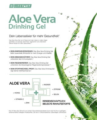 +
AloeVera
Drinking Gel
• DEIN ENERGIEVERSORGER: Das Aloe Vera Drinking Gel
	 liefert essentielle Wirkstoffe für mehr Energie und Vitalität.1
• DEIN IMMUNSCHÜTZER: Das Aloe Vera Drinking Gel
	 unterstützt dein Immunsystem.2
• DEIN REGENERIERER: Das Aloe Vera Drinking Gel
	 unterstützt die körpereigenen Regenerationsprozesse.3,4
• DEIN STOFFWECHSEL-PROFI: Das Aloe Vera Drinking Gel
	 regt deinen Stoffwechsel an.1
Dein Lebenselixier für mehr Gesundheit1
Das Aloe Vera Gel von LR lässt dich dein Leben in vollen Zügen
genießen: es versorgt, beschützt, regeneriert und unterstützt
deinen Körper für mehr Gesundheit.1-4
Das LR Aloe Vera Gel wird zum echten Gesundheitsspezialisten durch das PLUS an zugefügten,
wissenschaftlich belegten Inhaltsstoffen, die dich in unterschiedlichen Lebenslagen unterstützen.
ALOE VERA + INGWER
+ HONIG
+ ZITRONE
+ VITAMIN C
+ ZINK
+ SELEN
WISSENSCHAFTLICH
BELEGTE INHALTSSTOFFE
 