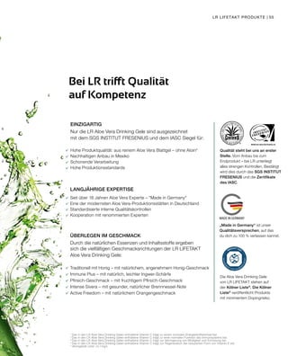 WWW.SGS-QUALITAETSSIEGEL.DE
MADE IN GERMANY
LR LIFETAKT PRODUKTE | 55
EINZIGARTIG
Nur die LR Aloe Vera Drinking Gele sind ausgezeichnet
mit dem SGS INSTITUT FRESENIUS und dem IASC Siegel für:
Hohe Produktqualität: aus reinem Aloe Vera Blattgel – ohne Aloin*
Nachhaltigen Anbau in Mexiko
Schonende Verarbeitung
Hohe Produktionsstandards
LANGJÄHRIGE EXPERTISE
Seit über 18 Jahren Aloe Vera Experte – "Made in Germany"
Eine der modernsten Aloe Vera-Produktionsstätten in Deutschland
Standardisierte interne Qualitätskontrollen
Kooperation mit renommierten Experten
ÜBERLEGEN IM GESCHMACK
Durch die natürlichen Essenzen und Inhaltsstoffe ergeben
sich die vielfältigen Geschmacksrichtungen der LR LIFETAKT
Aloe Vera Drinking Gele:
Traditionell mit Honig – mit natürlichem, angenehmem Honig-Geschmack
Immune Plus – mit natürlich, leichter Ingwer-Schärfe
Pfirsich-Geschmack – mit fruchtigem Pfirsich-Geschmack
Intense Sivera – mit gesunder, natürlicher Brennnessel-Note
Active Freedom – mit natürlichem Orangengeschmack
Bei LR trifft Qualität
auf Kompetenz
1
	Das in den LR Aloe Vera Drinking Gelen enthaltene Vitamin C trägt zu einem normalen Energiestoffwechsel bei.
2
	Das in den LR Aloe Vera Drinking Gelen enthaltene Vitamin C trägt zu einer normalen Funktion des Immunsystems bei.
3	
Das in den LR Aloe Vera Drinking Gelen enthaltene Vitamin C trägt zur Verringerung von Müdigkeit und Ermüdung bei.
4	
Das in den LR Aloe Vera Drinking Gelen enthaltene Vitamin C trägt zur Regeneration der reduzierten Form von Vitamin E bei.
* Aloingehalt unter <0,1mg/L
Qualität steht bei uns an erster
Stelle. Vom Anbau bis zum
Endprodukt – bei LR unterliegt
alles strengen Kontrollen. Bestätigt
wird dies durch das SGS INSTITUT
FRESENIUS und die Zertifikate
des IASC.
„Made in Germany“ ist unser
Qualitätsversprechen, auf das
du dich zu 100 % verlassen kannst.
Die Aloe Vera Drinking Gele
von LR LIFETAKT stehen auf
der Kölner Liste®
. Die Kölner
Liste®
veröffentlicht Produkte
mit minimiertem Dopingrisiko.
 