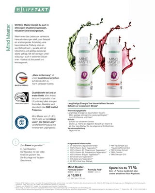 MindMaster
	 	
		
	
		
	
	
	
	
!
WWW.SGS-QUALITAETSSIEGEL.DE
MADE IN GERMANY
Langfristige Energie1
bei dauerhaftem Verzehr
Schutz vor oxidativem Stress2
Anwendungsgebiete:
Langfristige Energie bei dauerhaftem Verzehr:
-	Mehr geistige  körperliche Leistungsfähigkeit1,3
	 durch B-Vitamine und Eisen4
Schutz:
-	Schützt vor oxidativem Stress2
-	Deckt u.a. 100% des täglichen Bedarfs an Vitamin E
	 ab Aloe Vera-Blattgel für das allgemeine Wohlbefinden
Verzehrempfehlung:
- Täglich 80 ml
Mind Master
Formula Green*
80900 | 500 ml
je 16,99 €
(33,98 € pro 1000 ml)
Formula Red*
80950 | 500 ml
Ausgewählte Inhaltsstoffe:
	 Mit Vitaminen  Spurenelementen
	 100% Vitamin E pro Tagesration**
	 100% Vitamin B1 (Thiamin) pro Tagesration**
	 100% Vitamin B9 (Folsäure) pro Tagesration**
	 100% Vitamin B12 pro Tagesration***
	 30% Eisen pro Tagesration**
	 51% Selen pro Tagesration**
	 Mit 36% Aloe Vera-Blattgel
Mit Mind Master bleibst du auch in
stressigen Situationen gelassen,
fokussiert und leistungsstark.
Wenn einen das Leben vor zahlreiche
Herausforderungen stellt, zum Beispiel
ein anstrengender Arbeitstag, eine
bevorstehende Prüfung oder ein
sportliches Event – gerade jetzt ist
körperliche und geistige Leistungs-
stärke gefragt. Mit der richtigen Unter-
stützung – auch in extremen Situati-
onen – bleibst du fokussiert und
leistungsstark.
1
	Vitamin B12 trägt zu einem normalen Energiestoffwechsel und zu einer normalen Funktion des Nervensystems bei. Vitamin B12 trägt zur Verringerung von Müdigkeit und Ermüdung bei.
2
Vitamin E trägt dazu bei, die Zellen vor oxidativem Stress zu schützen.
3
Thiamin und Vitamin B12 tragen zur normalen psychischen Funktion bei.
4
Eisen trägt zu einem normalen Energiestoffwechsel und zur Verringerung von Müdigkeit und Ermüdung bei.
*  Achte auf eine abwechslungsreiche und ausgewogene Ernährung sowie eine gesunde Lebensweise. ** der Referenzmenge für die tägliche Zufuhr. ***  Patent-Nr.: DE 10 2013 205 049 A1
Qualität steht bei uns an
erster Stelle. Vom Anbau
bis zum Endprodukt – bei
LR unterliegt alles strengen
Kontrollen. Bestätigt wird
dies durch das SGS Institut
Fresenius.
Mind Master von LR LIFE-
TAKT steht auf der Kölner
Liste®
. Die Kölner Liste®
veröffentlicht Produkte mit
minimiertem Dopingrisiko.
„Made in Germany“ ist
unser Qualitätsversprechen,
auf das du dich zu
100% verlassen kannst.
Spare bis zu 11 %
Dein LR Partner berät dich über
unsere attraktiven Abo-Angebote.
Zum Patent angemeldet***
In zwei Varianten:
Der Klassiker mit der vollen
Kraft von grünem Tee
Der Fruchtige mit Trauben-
Geschmack.
	 Mit Traubensaft aus
	Traubensaftkonzentrat
	 Mit Grüntee-Extrakt
	 Mit L-Carnitin
	 Mit Coenzym Q10
 