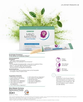 !
MADE IN GERMANY
Einfach
aufreißen
Ohne Wasser
einnehmen
Mit Power
durchstarten
Kurzfristiger Energiekick1
To-Go-Schutz vor oxidativem Stress2,5
Anwendungsgebiete:
Energiekick:
-	„Hallo-Wach“-Koffein aus Guarana
-	Mehr geistige Leistungsfähigkeit durch B-Vitamine3
Schutz:
- Ein wirkungsvoller Antioxidantien-Mix2,5
schützt dich vor oxidativem Stress
- Deckt u.a. 100 % des täglichen Bedarfs an Vitamin D und E
- Vitamin C unterstützt zudem dein Immunsystem5
-	Aloe Vera-Pulver für das allgemeine Wohlbefinden
Verzehrempfehlung:
- Einmal täglich den Inhalt eines Beutels direkt auf die Zunge geben
	 und langsam im Mund zergehen lassen
Mind Master Extreme
Performance Powder
80980 | 35 g / 14 Sticks à 2,5 g
29,99 €
(85,69 € pro 100 g)
1
	Das in Guarana enthaltene Koffein hilft, die Aufmerksamkeit und Konzentration zu steigern. Das in Guarana enthaltene Koffein trägt zu einer Steigerung der Ausdauerleistung bei.
2
Das Vitamin E in Mind Master Extreme trägt dazu bei, die Zellen vor oxidativem Stress zu schützen.
3
	Thiamin, Vitamin B6 und Vitamin B12 tragen zur normalen psychischen Funktion bei.
4	
Vitamin B12 trägt zur Verringerung von Müdigkeit und Ermüdung bei.
5	
Vitamin C trägt zu einer normalen Funktion des Immunsystems bei und trägt dazu bei, die Zellen vor oxidativem Stress zu schützen.
Zuckerfrei
Praktisches To-Go-Format: Passt in
jede Hosentasche und sorgt so auch
unterwegs für den Energie-Kick.1
Mit
den Aminosäuren Leucin, Isoleucin
und Valin (BCAA).
Ausgewählte Inhaltsstoffe:
	 80mg Koffein aus Guarana
	 Leucin, Isoleucin, Valin (BCAAs)
	 Mit Grüntee-Extrakt
	 100% Vitamin D pro Tagesration**
	 100% Vitamin E pro Tagesration**
	 100% Vitamin B1 (Thiamin)
	 pro Tagesration**
	 100% Vitamin B6 pro Tagesration**
	 100% Vitamin B12 pro Tagesration**
	 25% Vitamin C pro Tagesration**
	 Mit Aloe Vera-Pulver
	 20% Zink pro Tagesration**
	 36% Selen pro Tagesration**
	 Mit Coenzym Q10
LR LIFETAKT PRODUKTE | 59
 