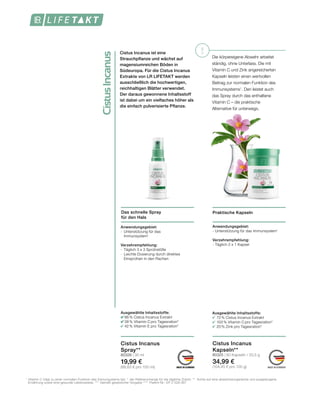!
CistusIncanus
MADE IN GERMANYMADE IN GERMANY MADE IN GERMANY
Die körpereigene Abwehr arbeitet
ständig, ohne Unterlass. Die mit
Vitamin C und Zink angereicherten
Kapseln leisten einen wertvollen
Beitrag zur normalen Funktion des
Immunsystems1
. Den leistet auch
das Spray durch das enthaltene
Vitamin C – die praktische
Alternative für unterwegs.
Cistus Incanus ist eine
Strauchpflanze und wächst auf
magensiumreichen Böden in
Südeuropa. Für die Cistus Incanus
Extrakte von LR LIFETAKT werden
ausschließlich die hochwertigen,
reichhaltigen Blätter verwendet.
Der daraus gewonnene Inhaltsstoff
ist dabei um ein vielfaches höher als
die einfach pulverisierte Pflanze.
Praktische KapselnDas schnelle Spray
für den Hals
Anwendungsgebiet:
- Unterstützung für das Immunsystem1
Verzehrempfehlung:
- Täglich 2 x 1 Kapsel
Anwendungsgebiet:
-	 Unterstützung für das 		
	Immunsystem1
Verzehrempfehlung:
-	 Täglich 3 x 3 Sprühstöße
-	 Leichte Dosierung durch direktes 	
	 Einsprühen in den Rachen
Cistus Incanus
Spray**
80326 | 30 ml
19,99 €
(66,63 € pro 100 ml)
Cistus Incanus
Kapseln**
80325 | 60 Kapseln / 33,5 g
34,99 €
(104,45 € pro 100 g)
Ausgewählte Inhaltsstoffe:
	 86% Cistus Incanus Extrakt
	 38 % Vitamin C pro Tagesration*
	 42 % Vitamin E pro Tagesration*
Ausgewählte Inhaltsstoffe:
	 72% Cistus Incanus Extrakt
	 100% Vitamin C pro Tagesration*
	 20% Zink pro Tagesration*
1
	Vitamin C trägt zu einer normalen Funktion des Immunsystems bei. *  der Referenzmenge für die tägliche Zufuhr. ** Achte auf eine abwechslungsreiche und ausgewogene 	
	 Ernährung sowie eine gesunde Lebensweise. ***  Gemäß gesetzlicher Vorgabe ****  Patent-Nr.: EP 2 228 067
 