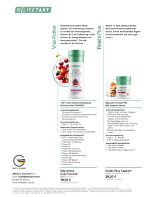 VitaActive
ReishiPlus
MADE IN GERMANY
Vitamine sind wahre Multi-
talente. So unterstützen Vitamin
D und B6 das Immunsystem9
,
Vitamin B12 die Zellteilung10
oder
Vitamin B1 beispielsweise die
Herzgesundheit8
. Sie alle
stecken in Vita Active.
Reishi ist seit Jahrtausenden
Bestandteil der fernöstlichen
Kultur. Seine wohltuenden Eigen-
schaften werden bis heute ge-
schätzt.
Kapseln mit dem Pilz
des langen Lebens
100 % der Vitaminversorgung
mit nur einem Teelöffel
Anwendungsgebiete:
-	 Trägt zu einer normalen Kollagen-	
	 bildung für eine normale 		
	 Funktion der Blutgefäße bei1
- 	Trägt zu einem normalen 		
	Energiestoffwechsel3
bei
- 	Verringert Müdigkeit und Ermüdung4
-	 Sorgt für normale Knochen und 	
	Zähne1
- 	Schützt die Zellen vor oxidativem
	Stress4
Verzehrempfehlung:
- Täglich 1 x 1 Kapsel
- Auch für Veganer geeignet
Anwendungsgebiete:
- 	Für das Immunsystem9
- 	Für einen normalen Energiestoffwechsel8
- 	Für eine normale Funktion des
	Nervensystems8
Verzehrempfehlung:
- Täglich 1 x 5 ml (ein TL)
Besondere Eigenschaften:
- Ohne Zusatz von Farbstoffen
- Ohne Zusatz von Konservierungsstoffen
Vita Active
Rote Früchte*
80301 | 150 ml
19,99 €
(13,33 € pro 100 ml)
Reishi Plus Kapseln*
80331 | 30 Kapseln / 15,2 g
39,99 €
(263,09 € pro 100 g)
Ausgewählte Inhaltsstoffe:
	 48% Reishi-Extrakt
	 20% Reishi-Pulver
	 75% Vitamin C pro Tagesration**
*  Achte auf eine abwechslungsreiche und ausgewogene Ernährung sowie eine gesunde Lebensweise. ** der Referenzmenge für die tägliche Zufuhr.
1
	Vitamin C trägt zu einer normalen Kollagenbildung für eine normale Funktion der Blutgefäße, Knochen, Knorpel, Haut und Zähne bei. 2
Vitatmin D trägt zur Erhaltung
normaler Knochen, Muskeln und Zähne bei. 3
Vitamin C trägt zu einem normalen Energiestoffwechsel bei. 4
Vitamin C trägt dazu bei, die Zellen vor oxidativem Stress
zu schützen und trägt zur Verringerung von Müdigkeit und Ermüdung bei.
Ausgewählte Inhaltsstoffe:
		Aus 21 natürlichen Obst-
		und Gemüsekonzentraten
		100% der 10 Vitamine:
		Vitamin D
		Vitamin E
		Vitamin B1 (Thiamin)
		Vitamin B2 (Riboflavin)
		Vitamin B3 (Niacin)
		Vitamin B5 (Pantothensäure)
		Vitamin B6
		Vitamin B7 (Biotin)
		Vitamin B9 (Folsäure)
		Vitamin B12
„Made in Germany“ ist
unser Qualitätsversprechen,
auf das du dich zu
100% verlassen kannst.
 