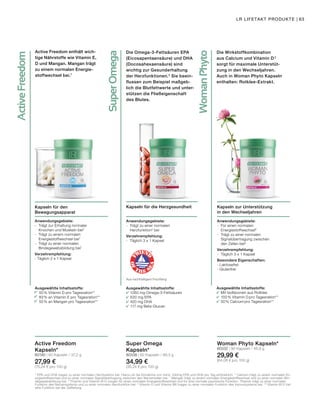 SuperOmega
WomanPhyto
ActiveFreedom
Active Freedom enthält wich-
tige Nährstoffe wie Vitamin E,
D und Mangan. Mangan trägt
zu einem normalen Energie-
stoffwechsel bei.7
Kapseln für den
Bewegungsapparat
Anwendungsgebiete:
- 	Trägt zur Erhaltung normaler 		
	 Knochen und Muskeln bei2
- 	Trägt zu einem normalen 		
	 Energiestoffwechsel bei7
- 	Trägt zu einer normalen 		
	 Bindegewebsbildung bei7
Verzehrempfehlung:
- Täglich 2 x 1 Kapsel
Active Freedom
Kapseln*
80190 | 60 Kapseln / 37,2 g
27,99 €
(75,24 € pro 100 g)
Die Omega-3-Fettsäuren EPA
(Eicosapentaensäure) und DHA
(Docosahexaensäure) sind
wichtig zur Gesunderhaltung
der Herzfunktionen.5
Sie beein-
flussen zum Beispiel maßgeb-
lich die Blutfettwerte und unter-
stützen die Fließeigenschaft
des Blutes.
Die Wirkstoffkombination
aus Calcium und Vitamin D 2
sorgt für maximale Unterstüt-
zung in den Wechseljahren.
Auch in Woman Phyto Kapseln
enthalten: Rotklee-Extrakt.
Kapseln zur Unterstützung
in den Wechseljahren
Anwendungsgebiete:
- 	Für einen normalen 			
	Energiestoffwechsel6
- 	Trägt zu einer normalen 		
	 Signalübertragung zwischen
	 den Zellen bei6
Verzehrempfehlung:
-	 Täglich 3 x 1 Kapsel
Besondere Eigenschaften:
- Laktosefrei
- Glutenfrei
Woman Phyto Kapseln*
80332 | 90 Kapseln / 46,8 g
29,99 €
(64,08 € pro 100 g)
Kapseln für die Herzgesundheit
Anwendungsgebiete:
- 	Trägt zu einer normalen 		
	Herzfunktion5
bei
Verzehrempfehlung:
-	 Täglich 3 x 1 Kapsel
Super Omega
Kapseln*
80338 | 60 Kapseln / 99,3 g
34,99 €
(35,24 € pro 100 g)
Aus nachhaltigem Fischfang
Ausgewählte Inhaltsstoffe:
	 1260 mg Omega-3-Fettsäuren
	 630 mg EPA
	 420 mg DHA
	 117 mg Beta-Glucan
Ausgewählte Inhaltsstoffe:
	 Mit Isoflavonen aus Rotklee
	 100% Vitamin D pro Tagesration**
	 50% Calcium pro Tagesration**
Ausgewählte Inhaltsstoffe:
	 50% Vitamin D pro Tagesration**
	 83% an Vitamin E pro Tagesration**
	 50% an Mangan pro Tagesration**
5
EPA und DHA tragen zu einer normalen Herzfunktion bei. Hierzu ist die Einnahme von mind. 250mg EPA und DHA pro Tag erforderlich. 6
Calcium trägt zu einem normalen En-
ergiestoffwechsel und zu einer normalen Signalübertragung zwischen den Nervenzellen bei. 7
Mangan trägt zu einem normalen Energiestoffwechsel und zu einer normalen Bin-
degewebsbildung bei. 8
Thiamin und Vitamin B12 sorgen für einen normalen Energiestoffwechsel und für eine normale psychische Funktion. Thiamin trägt zu einer normalen
Funktion des Nervensystems und zu einer normalen Herzfunktion bei. 9
Vitamin D und Vitamin B6 tragen zu einer normalen Funktion des Immunsystems bei. 10
Vitamin B12 hat
eine Funktion bei der Zellteilung.
LR LIFETAKT PRODUKTE | 63
 