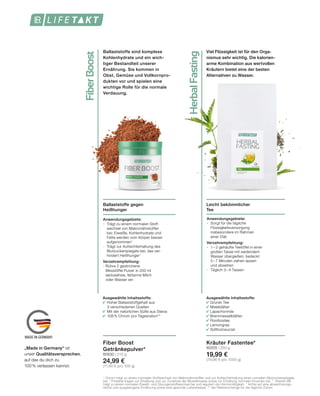 FiberBoost
HerbalFasting
MADE IN GERMANY
Leicht bekömmlicher
Tee
Anwendungsgebiete:
-	 Sorgt für die tägliche 		
	Flüssigkeitsversorgung
	 insbesondere im Rahmen
	 einer Diät
Verzehrempfehlung:
-	 1 – 2 gehäufte Teelöffel in einer
	 großen Tasse mit siedendem 		
	 Wasser übergießen, bedeckt 		
	 5 – 7 Minuten ziehen lassen
	 und abseihen
-	 Täglich 3 – 4 Tassen
Kräuter Fastentee*
80205 | 250 g
19,99 €
(79,96 € pro 1000 g)
Viel Flüssigkeit ist für den Orga-
nismus sehr wichtig. Die kalorien-
arme Kombination aus wertvollen
Kräutern bietet eine der besten
Alternativen zu Wasser.
Ballaststoffe gegen
Heißhunger
Anwendungsgebiete:
- 	Trägt zu einem normalen Stoff-
	 wechsel von Makronährstoffen 		
	 bei; Eiweiße, Kohlenhydrate und 	
	 Fette werden vom Körper besser 	
	aufgenommen1
- 	Trägt zur Aufrechterhaltung des 	
	 Blutzuckerspiegels bei, das ver-
	 hindert Heißhunger1
Verzehrempfehlung:
- Rühre 2 gestrichene 			
	 Messlöffel Pulver in 200 ml 		
	 laktosefreie, fettarme Milch
	 oder Wasser ein
Fiber Boost
Getränkepulver*
80630 | 210 g
24,99 €
(11,90 € pro 100 g)
Ballaststoffe sind komplexe
Kohlenhydrate und ein wich-
tiger Bestandteil unserer
Ernährung. Sie kommen in
Obst, Gemüse und Vollkornpro-
dukten vor und spielen eine
wichtige Rolle für die normale
Verdauung.
1
	Chrom trägt zu einem normalen Stoffwechsel von Makronährstoffen und zur Aufrechterhaltung eines normalen Blutzuckerspiegels
bei. 2
Proteine tragen zur Erhaltung und zur Zunahme der Muskelmasse sowie zur Erhaltung normaler Knochen bei. 3
Vitamin B6
trägt zu einem normalen Eiweiß- und Glycogenstoffwechsel bei und reguliert die Hormontätigkeit. * Achte auf eine abwechslungs-
reiche und ausgewogene Ernährung sowie eine gesunde Lebensweise. ** der Referenzmenge für die tägliche Zufuhr.
„Made in Germany“ ist
unser Qualitätsversprechen,
auf das du dich zu
100% verlassen kannst.
Ausgewählte Inhaltsstoffe:
	 Grüner Tee
	 Mateblätter
	 Lapachorinde
	 Brennnesselblätter
	 Rooibostee
	 Lemongras
	 Süßholzwurzel
Ausgewählte Inhaltsstoffe:
	 Hoher Ballaststoffgehalt aus
		3 verschiedenen Quellen
	 Mit der natürlichen Süße aus Stevia 	
	 108% Chrom pro Tagesration**
 