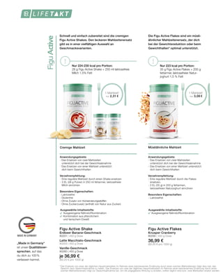 FiguActive
MADE IN GERMANY
! ! Nur 223 kcal pro Portion:
35 g Figu Active Flakes + 200 g
fettarmer, laktosefreier Natur-
joghurt 1,5 % Fett
Müsliähnliche Mahlzeit
Anwendungsgebiete:
- Das Ersetzen von zwei Mahlzeiten
	 unterstützt dich bei der Gewichtsabnahme
- Das Ersetzen von einer Mahlzeit unterstützt
	 dich beim Gewichthalten
Verzehrempfehlung:
- Eine reguläre Mahlzeit durch die	Flakes 		
	ersetzen.
- 3 EL (35 g) in 200 g fettarmen, 			
	 laktosefreien Naturjoghurt einrühren
Besondere Eigenschaften:
- Laktosefrei
Figu Active Flakes
Knusper Cranberry
80295 | 450 g Dose
36,99 €
(82,20 € pro 1000 g)
Die Figu Active Flakes sind ein müsli-
ähnlicher Mahlzeitenersatz, der dich
bei der Gewichtsreduktion oder beim
Gewichthalten* optimal unterstützt.
Cremige Mahlzeit
Anwendungsgebiete:
- Das Ersetzen von zwei Mahlzeiten
	 unterstützt dich bei der Gewichtsabnahme
- Das Ersetzen von einer Mahlzeit unterstützt
	dich beim Gewichthalten
Verzehrempfehlung:
-	Eine reguläre Mahlzeit durch einen Shake ersetzen
-	3 EL (28 g Pulver) in 250 ml fettarmer, laktosefreier
	 Milch einrühren
Besondere Eigenschaften:
- Laktosefrei
- Glutenfrei
- Ohne Zusatz von Konservierungsstoffen
- Ohne Zuckerzusatz (enthält von Natur aus Zucker)
Figu Active Shake
Erdbeer Banane-Geschmack
80201 | 450 g Dose
Latte Macchiato-Geschmack
80203 | 450 g Dose
Vanille-Geschmack
80280 | 450 g Dose
je 36,99 €
(82,20 € pro 1000 g)
Schnell und einfach zubereitet sind die cremigen
Figu Active Shakes. Den leckeren Mahlzeitenersatz
gibt es in einer vielfältigen Auswahl an
Geschmacksvarianten.
Nur 224-230 kcal pro Portion:
28 g Figu Active Shake + 250 ml laktosefreie
Milch 1,5% Fett
*	Das Ersetzen von einer der täglichen Hauptmahlzeiten im Rahmen einer kalorienarmen Ernährung durch einen solchen Mahlzeitersatz trägt dazu bei, das 	
	 Gewicht nach Gewichtsabnahme zu halten. Das Ersetzen von zwei der täglichen Hauptmahlzeiten im Rahmen einer kalorienarmen Ernährung durch einen 	
	 solchen Mahlzeitenersatz trägt zur Gewichtsabnahme bei. Um die angegebene Wirkung zu erzielen, sollten täglich eine bzw. zwei Mahlzeiten ersetzt werden.
„Made in Germany“
ist unser Qualitätsver-
sprechen, auf das
du dich zu 100 %
verlassen kannst.
Ausgewählte Inhaltsstoffe:
		Ausgewogene Nährstoffkombination
Ausgewählte Inhaltsstoffe:
		Ausgewogene Nährstoffkombination
		Kombination aus pflanzlichem 			
		und tierischem Eiweiß
1 Mahlzeit1
nur 3,08 €
1 Mahlzeit1
nur 2,31 €
 