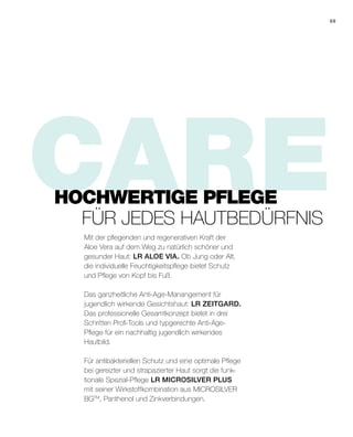 CAREMit der pflegenden und regenerativen Kraft der
Aloe Vera auf dem Weg zu natürlich schöner und
gesunder Haut: LR ALOE VIA. Ob Jung oder Alt,
die individuelle Feuchtigkeitspflege bietet Schutz
und Pflege von Kopf bis Fuß.
Das ganzheitliche Anti-Age-Manangement für
jugendlich wirkende Gesichtshaut: LR ZEITGARD.
Das professionelle Gesamtkonzept bietet in drei
Schritten Profi-Tools und typgerechte Anti-Age-
Pflege für ein nachhaltig jugendlich wirkendes
Hautbild.
Für antibakteriellen Schutz und eine optimale Pflege
bei gereizter und strapazierter Haut sorgt die funk-
tionale Spezial-Pflege LR MICROSILVER PLUS
mit seiner Wirkstoffkombination aus MICROSILVER
BGTM
, Panthenol und Zinkverbindungen.
HOCHWERTIGE PFLEGE
FÜR JEDES HAUTBEDÜRFNIS
69
 