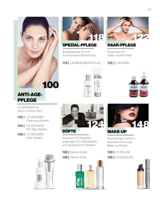 122
148
118
124
100
102 | LR ZEITGARD
Cleansing-System
106 | LR ZEITGARD
Care-System
104 | LR ZEITGARD
Anti-Age-System
LR ZEITGARD für
zeitlos schöne Haut
ANTI-AGE-
PFLEGE
Antibakterieller Schutz
für besondere Bedürfnisse
118 | LR MICROSILVER PLUS
SPEZIAL-PFLEGE
Power-Duo für
volles, dichtes Haar
122 | L-RECAPIN
HAAR-PFLEGE
Exklusive LR Stardüfte,
angesagte LR Lifestyledüfte
und zeitlose Duft-Klassiker
126 | Damen-Düfte
138 | Herren-Düfte
DÜFTE
Hochwertige Premium-
Kosmetik und junge
Make-up-Trends
150 | LR DELUXE
156 | LR COLOURS
MAKE-UP
7|
 