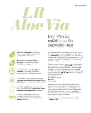 LR 
Aloe Via
re
gistere
d
for patent
%Aloe Vera
BIOExtracts
MADE IN GERMANY
Mit der pflegenden und regenerativen Kraft der Aloe Vera auf
dem Weg zu natürlich schöner und gesunder Haut – dafür
steht LR ALOE VIA. Ob Jung oder Alt, in unserer Produktviel-
falt findet jeder das Richtige für sein Pflege-Bedürfnis. So sind
du und deine Liebsten von Kopf bis Fuß mit dem Besten der
Aloe Vera versorgt.
Die Basis unseres Produktversprechens: ein Pflege-Konzept,
dem bereits viele vertrauen. LR ALOE VIA vereint das Beste
der Aloe Vera, ihr Gel, mit der 18-jährigen Aloe Vera-Pflege-
Kompetenz von LR. Ein hoher Aloe Vera-Anteil, bewährte
Wirkstoffkombinationen und die natürliche Kraft wertvoller Bio-
Extrakte machen die LR ALOE VIA Pflegeserie einzigartig und
vielfältig in ihrer Wirkung:
•	 sie regeneriert
•	 spendet Feuchtigkeit
•	beruhigt
•	 und schützt
Regelmäßige Kontrollen des International Aloe Science
Council (IASC) garantieren dir eine hohe Qualität unserer
Aloe Vera – vom Anbau bis hin zur Verarbeitung. Das unab-
hängige Institut Dermatest bestätigt die Hautverträglichkeit.
28 LR ALOE VIA Produkte sind dank ihrer einzigartigen
Wirkstoffkombination aus Aloe Vera-Gel und verschiedenen
Bio-Extrakten zum Patent angemeldet.
Finde deinen Weg zu natürlich schön gepflegter Haut –
mit LR ALOE VIA.
Dein Weg zu
natürlich schön
gepflegter Haut
Unser Aloe Vera-Gel wird kontinuierlich durch das
renommierte International Aloe Science Council
(IASC) geprüft – vom Anbau bis hin zur Verarbeitung.
Die Hautverträglichkeit aller Aloe Vera-Produkte
wird durch die renommierten, unabhängigen Institute
Dermatest und Derma Consult nachgewiesen.
28 LR ALOE VIA Produkte sind dank ihrer
einzigartigen Wirkstoffkombination aus Aloe
Vera-Gel und verschiedenen Bio-Extrakten zum
Patent angemeldet.
Hohe Aloe Vera-Anteile für besonders
milde, intensive Pflege und Regeneration
– ideal auch für sensible Haut.
Angereichert mit pflegenden Bio-
Extrakten – speziell auf das jeweilige
Pflege-Bedürfnis abgestimmt.
LR ALOE VIA steht für Qualität „Made in
Germany“. Das ist unser Versprechen,
auf das du dich zu 100 % verlassen kannst.
LR ALOE VIA | 71
 
