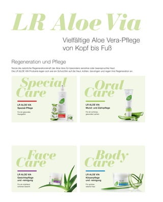 LR Aloe Via
	Special
Care Care
	Oral
	Body
Care
	Face
Care
Regeneration und Pflege
Nutze die natürliche Regenerationskraft der Aloe Vera für besonders sensitive oder beanspruchte Haut.
Die LR ALOE VIA Produkte legen sich wie ein Schutzfilm auf die Haut, kühlen, beruhigen und regen ihre Regeneration an.
LR ALOE VIA
Spezial-Pflege
Für ein gesundes
Hautgefühl
LR ALOE VIA
Mund- und Zahnpflege
Für ein schönes,
gesundes Lachen
Vielfältige Aloe Vera-Pflege
von Kopf bis Fuß
LR ALOE VIA
Körperpflege
und -reinigung
Für spürbar
weiche Haut
LR ALOE VIA
Gesichtspflege
und -reinigung
Für ein strahlend
schönes Gesicht
 