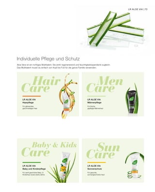 Baby  Kids
Care Sun
Care
Hair
Care
Men
Care
Individuelle Pflege und Schutz
Aloe Vera ist ein richtiges Multitalent. Sie wirkt regenerierend und feuchtigkeitsspendend zugleich.
Das Multitalent musst du einfach von Kopf bis Fuß für die ganze Familie verwenden.
LR ALOE VIA
Haarpflege
Für glänzendes,
geschmeidiges Haar
LR ALOE VIA
Männerpflege
Für frische,
gepflegte Männerhaut
LR ALOE VIA
Baby und Kinderpflege
Für sanft geschützte Baby- 
Kinderhaut sowie starke Zähne
LR ALOE VIA
Sonnenschutz
Für gesunde,
sonnengeschützte Haut
LR ALOE VIA | 73
 