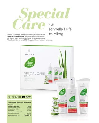 Special
Care
DU SPARST IM SET
Die SOS-Pflege für alle Fälle
Aloe Vera
Spezial-Pflege-Box	20650
Propolis Creme · 100 ml	 19,99 €
Gelkonzentrat · 100 ml 	 15,99 €
Notfallspray 	 10,49 €
in der handlichen 150 ml-Flasche
Summe Einzelpreise	 46,47 €
Set-Vorteilspreis nur	 39,99 €
Für
schnelle Hilfe
im AlltagEine Box für alle Fälle: Bei Hautreizungen unterstützen die drei
LR ALOE VIA Spezialisten die natürliche Hautregeneration –
und das mit einem Maximum an Pflege. Die Aloe Vera-Spezial-
Pflege-Box ist das perfekte SOS-Pflegepaket für zu Hause und unterwegs.
 