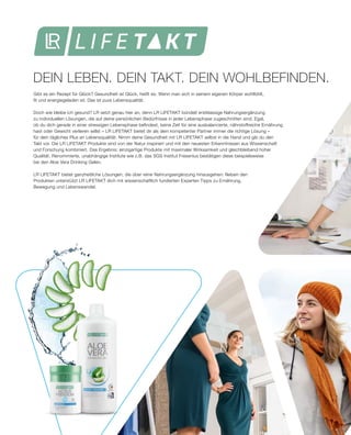 DEIN LEBEN. DEIN TAKT. DEIN WOHLBEFINDEN.
Gibt es ein Rezept für Glück? Gesundheit ist Glück, heißt es. Wenn man sich in seinem eigenen Körper wohlfühlt,
fit und energiegeladen ist. Das ist pure Lebensqualität.
Doch wie bleibe ich gesund? LR setzt genau hier an, denn LR LIFETAKT bündelt erstklassige Nahrungsergänzung
zu individuellen Lösungen, die auf deine persönlichen Bedürfnisse in jeder Lebensphase zugeschnitten sind. Egal,
ob du dich gerade in einer stressigen Lebensphase befindest, keine Zeit für eine ausbalancierte, nährstoffreiche Ernährung
hast oder Gewicht verlieren willst – LR LIFETAKT bietet dir als dein kompetenter Partner immer die richtige Lösung –
für dein tägliches Plus an Lebensqualität. Nimm deine Gesundheit mit LR LIFETAKT selbst in die Hand und gib du den
Takt vor. Die LR LIFETAKT Produkte sind von der Natur inspiriert und mit den neuesten Erkenntnissen aus Wissenschaft
und Forschung kombiniert. Das Ergebnis: einzigartige Produkte mit maximaler Wirksamkeit und gleichbleibend hoher
Qualität. Renommierte, unabhängige Institute wie z.B. das SGS Institut Fresenius bestätigen diese beispielsweise
bei den Aloe Vera Drinking Gelen.
LR LIFETAKT bietet ganzheitliche Lösungen, die über reine Nahrungsergänzung hinausgehen: Neben den
Produkten unterstützt LR LIFETAKT dich mit wissenschaftlich fundierten Experten Tipps zu Ernährung,
Bewegung und Lebenswandel.
 