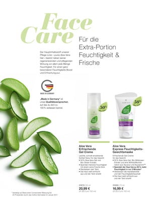 Face
Care
MADE IN GERMANY
Aloe Vera
Aloe Vera
*	bestätigt auf Basis einer Corneometer Messung bei
	 20 Probanden durch das Institut Dermatest im Januar 2017
Für die
Extra-Portion
Feuchtigkeit 
Frische
Der Hauptinhaltsstoff unserer
Pflege-Linie – pures Aloe Vera-
Gel – besitzt neben seiner
regenerierenden und pflegenden
Wirkung vor allem jede Menge
Feuchtigkeit. Für einen ganz
besonderen Feuchtigkeits-Boost
und Erfrischung pur.
Erfrischende Gel-Creme
für das Gesicht
•	50 % Aloe Vera-Gel, Bio-Wildrosen-	
	 Extrakt und eine Wirkstoffkombi-
	 nation aus Aquaxyl und Aquapront™
•	Spendet der Haut bis zu 95 % mehr
Feuchtigkeit in nur 3 Minuten*
•	Verbessert die Hautelastizität
	 und den Feuchtigkeitshaushalt
•	Die Haut sieht erfrischt aus
	 und der Teint strahlt
20689 | 75 ml
16,99 €
(22,65 € pro 100 ml)
Aloe Vera
Express Feuchtigkeits-
Gesichtsmaske
Leichte, schnell einziehende 	
Sorbet-Textur für das Gesicht
•	50 % Aloe Vera-Gel und
	Bio-Oliven-Extrakt
•	Spendet intensive Feuchtigkeit
	 mit einem extra Frische-Kick
•	Revitalisiert den Teint
•	Die Haut sieht erfrischt
	 aus und der Teint strahlt
20679 | 50 ml
20,99 €
(41,98 € pro 100 ml)
Aloe Vera
Erfrischende
Gel Creme
50%
50%
„Made in Germany“ ist
unser Qualitätsversprechen,
auf das du dich zu
100 % verlassen kannst.
 