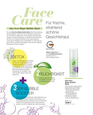 Face
Care
2
3
MADE IN GERMANY
1
Für frische,
strahlend
schöne
Gesichtshaut
Die neue Aloe Vera Magic Bubble Mask bietet Tiefenreinigung
mit Erlebnisfaktor. Direkt nach dem Auftragen verwandelt sie
sich innerhalb von Sekunden in einen Schaum aus tausenden
winzigen, knisternden Bläschen. So befreit die Gesichtsmaske
die Haut von Umweltschadstoffen sowie Hautschüppchen
und beugt der Ablagerung von Schadstoffen vor. Man kann es
sehen, hören und fühlen! Das Ergebnis: eine intensiv vitalisierte
Gesichtshaut. Einfach magisch!
„Made in Germany“ ist
unser Qualitätsversprechen,
auf das du dich zu
100 % verlassen kannst.
Tiefenwirksame, reinigende Detox-
Schaummaske für das Gesicht
•	Mit Moringa-Extrakt, Ingwer-
	 Extrakt, Aloe Vera Gel und
	 Bubble Booster
• Beugt der Ablagerung
	 von Schadstoffen vor
• Spendet Feuchtigkeit
• Die Haut wirkt wieder
	 frisch und strahlend schön
20789 | 50 ml
19,99 €
(39,98 € pro 100 ml)
Ingwer- und Moringa-Extrakt befreien
die Haut von Hautschüppchen und
Umweltschadstoffen (z.B. Feinstaub
und Radikale), reinigt tiefenwirksam
und beugt mit einem lotusähnlichen
Effekt der Ablagerung weiterer
Schadstoffe vor. Zusätzlich unter-
stützt der Bio-Ingwer-Extrakt den
Hautschutz.
Aloe Vera
Magic Bubble
Mask
FEUCHTIGKEIT
Aloe Vera spendet intensive
Feuchtigkeit und unterstützt
die Regeneration der Haut.
DER BUBBLE
BOOSTER
Der Bubble-Booster erhöht die Sauerstoffzufuhr und
lässt kleine Bubbles entstehen, die die Detox- und
Feuchtigkeitswirkung verstärken. Durch die Wirkkraft
können Verunreinigungen leichter abtransportiert
werden und die Feuchtigkeit kann tiefer eindringen.
DETOX
Aloe Vera Magic Bubble Mask
 