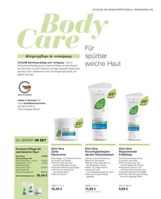 Body
Care
MADE IN GERMANY
Aloe Vera
Aloe Vera
Aloe Vera
Für
spürbar
weiche Haut
Schnell einziehende Creme
für spröde, raue Füße
•	Mit 30 % Aloe Vera-Gel
	 und Bio-Magnolien-Extrakt
•	Regeneriert spröde, raue
	 und besonders trockene Haut
•	Spendet intensive Feuchtigkeit
•	Die Haut fühlt sich geschmeidig
	 an und ist gepflegt schön
27517 | 100 ml
9,99 €
Aloe Vera
Reparierende
Fußpflege
Leichter, schnell einziehender
Balsam für den Körper
•	Mit 69 % Aloe Vera-Gel und 		
	Bio-Magnolien-Extrakt
•	Nährt und pflegt intensiv
•	Verbessert den
	 Feuchtigkeitshaushalt der Haut
•	Die Haut ist geschmeidig 		
	gepflegt
20639 | 200 ml
15,99 €
(7,99 € pro 100 ml)
Aloe Vera
Feuchtigkeitsspen-
dender Körperbalsam
Reichhaltige, nicht fettende Creme
für Gesicht und Körper
•	Mit 35 % Aloe Vera-Gel
	 und Bio-Magnolien-Extrakt
•	Spendet intensive Feuchtigkeit
•	Die Haut ist streichelzart
	 und spürbar weich
•	Zieht schnell ein
20631 | 100 ml
10,49 €
Aloe Vera
Zarte
Hautcreme
LR ALOE VIA Körperpflege und -reinigung – das ist
erfrischende Reinigung und intensive Pflege mit dem Besten
der Aloe Vera. Je nach Anspruch reinigen spezielle Rezepturen
die Haut sanft, stabilisieren ihren Feuchtigkeitshaushalt und
glätten die Haut.
Körperpflege  -reinigung
35%
69%
30%
DU SPARST IM SET
Rundum-Pflege für
samtweiche Haut
Aloe Vera	 20708
Körperpflege-Set
Zarte Hautcreme · 100 ml 	 10,49 €
Handcreme · 75 ml	 9,49 €
(siehe Seite 86)
Gel Creme · 50 ml	 20,99 €
(siehe Seite 80)	
Summe Einzelpreise	 40,97 €
Set-Vorteilspreis nur	 36,49 €
„Made in Germany“ ist
unser Qualitätsversprechen,
auf das du dich zu
100% verlassen kannst.
LR ALOE VIA GESICHTSPFLEGE  -REINIGUNG | 85
 