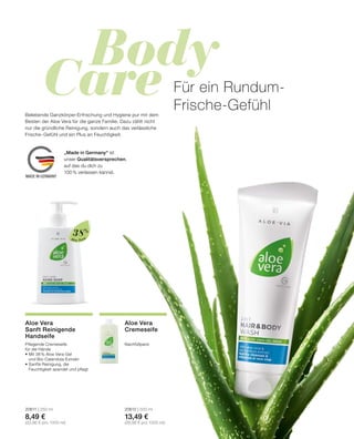 Body
Care
MADE IN GERMANY
Aloe Vera
Pflegende Cremeseife
für die Hände
•	Mit 38 % Aloe Vera-Gel
	 und Bio-Calendula-Extrakt
•	Sanfte Reinigung, die
	 Feuchtigkeit spendet und pflegt
20611 | 250 ml
8,49 €
(33,96 € pro 1000 ml)
Aloe Vera
Sanft Reinigende
Handseife
Für ein Rundum-
Frische-GefühlBelebende Ganzkörper-Erfrischung und Hygiene pur mit dem
Besten der Aloe Vera für die ganze Familie. Dazu zählt nicht
nur die gründliche Reinigung, sondern auch das verlässliche
Frische-Gefühl und ein Plus an Feuchtigkeit.
Nachfüllpack
20612 | 500 ml
13,49 €
(26,98 € pro 1000 ml)
Aloe Vera
Cremeseife
38%
„Made in Germany“ ist
unser Qualitätsversprechen,
auf das du dich zu
100% verlassen kannst.
 