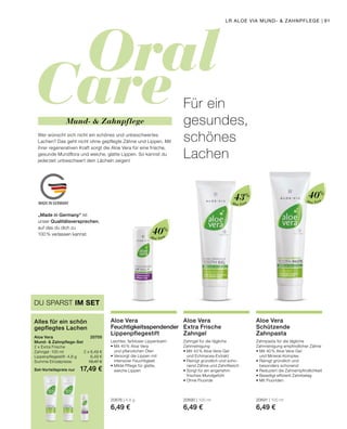 Oral
Care
MADE IN GERMANY
Aloe Vera
Aloe Vera
Aloe Vera
DU SPARST IM SET
Alles für ein schön
gepflegtes Lachen
Aloe Vera	 20705
Mund-  Zahnpflege-Set
2 x Extra Frische
Zahngel · 100 ml	 2 x 6,49 €
Lippenpflegestift · 4,8 g	 6,49 €
Summe Einzelpreise	 19,47 €
Set-Vorteilspreis nur	 17,49 €
Leichter, farbloser Lippenbalm
•	Mit 40 % Aloe Vera
	 und pflanzlichen Ölen
•	Versorgt die Lippen mit
	 intensiver Feuchtigkeit
•	Milde Pflege für glatte,
	 weiche Lippen
20676 | 4,8 g
6,49 €
Aloe Vera
Feuchtigkeitsspendender
Lippenpflegestift
Zahngel für die tägliche
Zahnreinigung
•	Mit 43 % Aloe Vera-Gel
	 und Echinacea-Extrakt
•	Reinigt gründlich und scho-
	 nend Zähne und Zahnfleisch
•	Sorgt für ein angenehm
	 frisches Mundgefühl
•	Ohne Fluoride
20690 | 100 ml
6,49 €
Aloe Vera
Extra Frische
Zahngel
Zahnpasta für die tägliche
Zahnreinigung empfindlicher Zähne
•	Mit 40 % Aloe Vera-Gel
	 und Mineral-Komplex
•	Reinigt gründlich und
	 besonders schonend
•	Reduziert die Zahnempfindlichkeit
•	Beseitigt effizient Zahnbelag
•	Mit Fluoriden
20691 | 100 ml
6,49 €
Aloe Vera
Schützende
Zahnpasta
Wer wünscht sich nicht ein schönes und unbeschwertes
Lachen? Das geht nicht ohne gepflegte Zähne und Lippen. Mit
ihrer regenerativen Kraft sorgt die Aloe Vera für eine frische,
gesunde Mundflora und weiche, glatte Lippen. So kannst du
jederzeit unbeschwert dein Lächeln zeigen!
Für ein
gesundes,
schönes
Lachen
Mund-  Zahnpflege
40%
40%
43%
„Made in Germany“ ist
unser Qualitätsversprechen,
auf das du dich zu
100% verlassen kannst.
LR ALOE VIA MUND-  ZAHNPFLEGE | 91
 