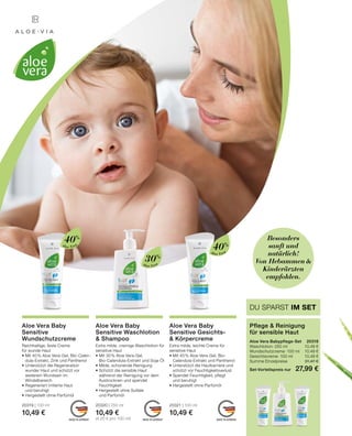 MADE IN GERMANY MADE IN GERMANY MADE IN GERMANY
DU SPARST IM SET
Pflege  Reinigung
für sensible Haut
Aloe Vera Babypflege-Set	 20318
Waschlotion · 250 ml 	 10,49 €
Wundschutzcreme · 100 ml	 10,49 €
Gesichtscreme · 100 ml	 10,49 €
Summe Einzelpreise	 31,47 €
Set-Vorteilspreis nur	 27,99 €
Besonders
sanft und
natürlich!
Von Hebammen 
Kinderärzten
empfohlen.
Extra milde, leichte Creme für
sensitive Haut
•	Mit 40 % Aloe Vera-Gel, Bio-
	 Calendula-Extrakt und Panthenol
•	Unterstützt die Hautbarriere und
	 schützt vor Feuchtigkeitsverlust
•	Spendet Feuchtigkeit, pflegt
	 und beruhigt
•	Hergestellt ohne Parfümöl
20321 | 100 ml
10,49 €
Aloe Vera Baby
Sensitive Gesichts-
 Körpercreme
Extra milde, cremige Waschlotion für
sensitive Haut
•	Mit 30 % Aloe Vera-Gel,
	 Bio-Calendula-Extrakt und Soja-Öl
•	Milde, schonende Reinigung
•	Schützt die sensible Haut
	 während der Reinigung vor dem 	
	 Austrocknen und spendet
	Feuchtigkeit
•	Hergestellt ohne Sulfate
	 und Parfümöl
20320 | 250 ml
10,49 €
(4,20 € pro 100 ml)
Aloe Vera Baby
Sensitive Waschlotion
 Shampoo
Reichhaltige, feste Creme
für wunde Haut
•	Mit 40 % Aloe Vera-Gel, Bio-Calen-
	 dula-Extrakt, Zink und Panthenol
•	Unterstützt die Regeneration 		
	 wunder Haut und schützt vor 		
	 weiterem Wundsein im
	Windelbereich
•	Regeneriert irritierte Haut
	 und beruhigt
•	Hergestellt ohne Parfümöl
20319 | 100 ml
10,49 €
Aloe Vera Baby
Sensitive
Wundschutzcreme
Aloe Vera
40%
Aloe Vera
40%
30%
Aloe Vera
 