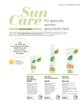 Sun
Care
MADE IN GERMANY MADE IN GERMANY MADE IN GERMANY
Aloe Vera
Aloe VeraAloe Vera
99
40%
70%
30%
Die
LR ALOE VIA
Sonnenschutz-Produkte
erhältst du in den
sonnenreichen
Monaten von April
bis August.
LR ALOE VIA SONNENSCHUTZ |
Garantiert ein
ausgewogenes
Verhältnis von UVA-
zu UVB-Schutz
Creme für empfindliche
Hautstellen, wie Gesicht
und Dekolleté
•	Mit 40 % Aloe Vera-Gel
•	Schützt die Haut vor
	 UVA-  UVB-Strahlen
•	Bewahrt die Haut vor
	 frühzeitiger Hautalterung
•	Pflegt und spendet
	 intensiv Feuchtigkeit
23074 | 50 ml
20,99 €
(41,98 € pro 100 ml)
Aloe Vera
Anti-Aging
Sonnencreme
LSF 20
Leichte, kühlende Gel-Creme
für den Körper
•	Mit 70 % Aloe Vera-Gel und
	Sheabutter
•	Kühlt und unterstützt die Haut
	 bei der Regeneration nach dem 		
	Sonnenbad
•	Spendet Feuchtigkeit und pflegt
	intensiv
•	Die Haut ist geschmeidig und zart
23070 | 200 ml
16,99 €
(8,50 € pro 100 ml)
Aloe Vera
Gel Creme
After Sun
Für gesunde,
sonnen-
geschützte Haut
Jeder Hauttyp hat einen anderen Anspruch an den Sonnenschutz. Von empfindlicher, sensibler bis hin zu vorge-
bräunter Haut – die LR ALOE VIA Sonnenschutz-Produkte bieten Schutz und Pflege für die ganze Familie.
Aloe Vera spendet der beanspruchten Haut Feuchtigkeit, kühlt, beruhigt und regeneriert.
Leichtes Spray für leicht
vorgebräunte Haut
•	Mit 30 % Aloe Vera-Gel
•	Schützt die Haut vor
	 UVA-  UVB-Strahlen
•	Pflegt, kühlt und spendet
	 intensiv Feuchtigkeit
•	Schnell und einfach
	anzuwenden
•	Wasserfest
23073 | 125 ml
20,99 €
(16,79 € pro 100 ml)
Aloe Vera
Sonnenspray active
LSF 30
Sonnenschutz
 