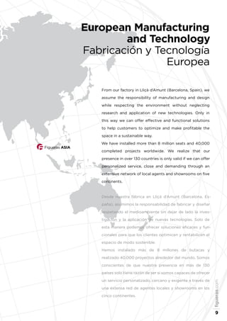Figueras ASIA
From our factory in Lliçà d’Amunt (Barcelona, Spain), we
assume the responsibility of manufacturing and design
while respecting the environment without neglecting
research and application of new technologies. Only in
this way we can offer effective and functional solutions
to help customers to optimize and make profitable the
space in a sustainable way.
We have installed more than 8 million seats and 40,000
completed projects worldwide. We realize that our
presence in over 130 countries is only valid if we can offer
personalized service, close and demanding through an
extensive network of local agents and showrooms on five
continents.
Desde nuestra fábrica en Lliçà d’Amunt (Barcelona, Es-
paña), asumimos la responsabilidad de fabricar y diseñar
respetando el medioambiente sin dejar de lado la inves-
tigación y la aplicación de nuevas tecnologías. Solo de
esta manera podemos ofrecer soluciones eficaces y fun-
cionales para que los clientes optimicen y rentabilicen el
espacio de modo sostenible.
Hemos instalado más de 8 millones de butacas y
realizado 40.000 proyectos alrededor del mundo. Somos
conscientes de que nuestra presencia en más de 130
países solo tiene razón de ser si somos capaces de ofrecer
un servicio personalizado, cercano y exigente a través de
una extensa red de agentes locales y showrooms en los
cinco continentes.
European Manufacturing
and Technology
Fabricación y Tecnología
Europea
figueras.com
9
 