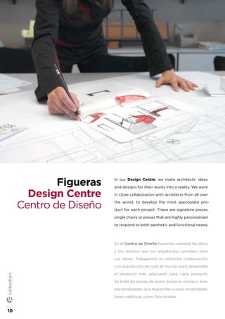 In our Design Centre, we make architects’ ideas
and designs for their works into a reality. We work
in close collaboration with architects from all over
the world, to develop the most appropiate pro-
duct for each project. These are signature pieces,
single chairs or pieces that are highly personalised
to respond to both aesthetic and functional needs.
En el Centro de Diseño hacemos realidad las ideas
y los diseños que los arquitectos conciben para
sus obras. Trabajamos en estrecha colaboración
con arquitectos de todo el mundo para desarrollar
el producto más adecuado para cada proyecto.
Se trata de piezas de autor; butacas únicas o bien
personalizadas, que responden a unas necesidades
tanto estéticas como funcionales.
Figueras
Design Centre
Centro de Diseño
10
collection
 