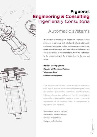 figueras.com
11
Figueras
Engineering & Consulting
Ingeniería y Consultoría
Automatic systems
This division is made up of a team of engineers whose
mission is to come up with intelligent solutions to create
multi-purpose spaces, mobile seating systems, telescopic
risers, mobile platforms, and audiovisual equipment. Each
and every aspect is important to us, from the first sketch
to the implementing of the project, down to the very last
screw.
Movable seating systems
Movable platforms and flooring
Telescopic risers
Audiovisual equipment
Esta división está formada por un equipo de ingenieros
cuya misión es idear soluciones inteligentes para conse-
guir espacios polivalentes, sistemas de asientos móviles,
tribunas telescópicas, plataformas móviles y equipos au-
diovisuales. Cada aspecto, desde el primer boceto o la
implementación del proyecto y hasta el último tornillo, es
importante para nosotros.
Sistemas de butacas móviles
Plataformas y suelos móviles
Tribunas telescópicas
Equipos audiovisuales
 