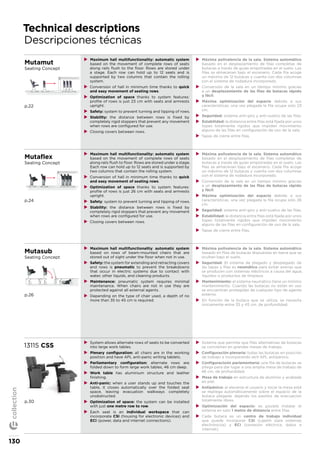 Technical descriptions
Descripciones técnicas
Mutamut
Seating Concept
p.22
XX Maximum hall multifunctionality: automatic system
based on the movement of complete rows of seats
along rails flush to the floor. Rows are stored under
a stage. Each row can hold up to 12 seats and is
supported by two columns that contain the rolling
system.
XX Conversion of hall in minimum time thanks to quick
and easy movement of seating rows.
XX Optimization of space thanks to system features:
profile of rows is just 23 cm with seats and armrests
upright.
XX Safety: system to prevent turning and tipping of rows.
XX Stability: the distance between rows is fixed by
completely rigid stoppers that prevent any movement
when rows are configured for use.
XX Closing covers between rows.
XX Máxima polivalencia de la sala. Sistema automático
basado en el desplazamiento de filas completas de
butacas a través de guías empotradas en el suelo. Las
filas se almacenan bajo el escenario. Cada fila acoge
un máximo de 12 butacas y cuenta con dos columnas
con el sistema de rodadura incorporado.
XX Conversión de la sala en un tiempo mínimo gracias
a un desplazamiento de las filas de butacas rápido
y fácil.
XX Máxima optimización del espacio debido a sus
características, una vez plegada la fila ocupa solo 23
cm.
XX Seguridad: sistema anti-giro y anti-vuelco de las filas.
XX Estabilidad: la distancia entre filas está fijada por unos
topes totalmente rígidos que impiden movimiento
alguno de las filas en configuración de uso de la sala.
XX Tapas de cierre entre filas.
Mutaflex
Seating Concept
p.24
XX Maximum hall multifunctionality: automatic system
based on the movement of complete rows of seats
along rails flush to floor. Rows are stored under a stage.
Each row can hold up to 12 seats and is supported by
two columns that contain the rolling system.
XX Conversion of hall in minimum time thanks to quick
and easy movement of seating rows.
XX Optimization of space thanks to system features:
profile of rows is just 26 cm with seats and armrests
upright.
XX Safety: system to prevent turning and tipping of rows.
XX Stability: the distance between rows is fixed by
completely rigid stoppers that prevent any movement
when rows are configured for use.
XX Closing covers between rows.
XX Máxima polivalencia de la sala. Sistema automático
basado en el desplazamiento de filas completas de
butacas a través de guías empotradas en el suelo. Las
filas se almacenan bajo el escenario. Cada fila acoge
un máximo de 12 butacas y cuenta con dos columnas
con el sistema de rodadura incorporado.
XX Conversión de la sala en un tiempo mínimo gracias
a un desplazamiento de las filas de butacas rápido
y fácil.
XX Máxima optimización del espacio debido a sus
características, una vez plegada la fila ocupa solo 26
cm.
XX Seguridad: sistema anti-giro y anti-vuelco de las filas.
XX Estabilidad: la distancia entre filas está fijada por unos
topes totalmente rígidos que impiden movimiento
alguno de las filas en configuración de uso de la sala.
XX Tapas de cierre entre filas.
Mutasub
Seating Concept
p.26
XX Maximum hall multifunctionality: automatic system
based on rows of beam-mounted chairs that are
stored out of sight under the floor when not in use.
XX Safety: the system for extending and retracting covers
and rows is pneumatic to prevent the breakdowns
that occur in electric systems due to contact with
water, other liquids, and cleaning products.
XX Maintenance: pneumatic system requires minimal
maintenance. When chairs are not in use they are
protected against all external agents.
XX Depending on the type of chair used, a depth of no
more than 35 to 45 cm is required.
XX Máxima polivalencia de la sala. Sistema automático
basado en filas de butacas dispuestas en barra que se
ocultan bajo el suelo.
XX Seguridad: El sistema de plegado y desplegado de
las tapas y filas es neumático para evitar averías que
se producen con sistemas eléctricos a causa del agua,
líquidos o productos de limpieza.
XX Mantenimiento: el sistema neumático tiene un mínimo
mantenimiento. Cuando las butacas no están en uso
se encuentran protegidas de cualquier tipo de agente
externo.
XX En función de la butaca que se utiliza, se necesita
únicamente entre 35 y 45 cm. de profundidad.
13115 CSS
p.30
XX System allows alternate rows of seats to be converted
into large work tables.
XX Plenary configuration: all chairs are in the working
position and have APL anti-panic writing tablets.
XX Parliamentary configuration: alternate rows are
folded down to form large work tables, 46 cm deep.
XX Work table has aluminium structure and leather
finishing.
XX Anti-panic: when a user stands up and touches the
table, it closes automatically over the folded seat
space, leaving evacuation walkways completely
unobstructed.
XX Optimization of space: the system can be installed
with just one metre row to row.
XX Each seat is an individual workspace that can
incorporate CSI (housing for electronic devices) and
ECI (power, data and internet connections).
XX Sistema que permite que filas alternativas de butacas
se conviertan en grandes mesas de trabajo.
XX Configuración plenaria: todas las butacas en posición
de trabajo e incorporando atril APL antipánico.
XX Configuracioón parlamentaria: una fila de butacas se
pliega para dar lugar a una amplia mesa de trabajo de
46 cm. de profundidad.
XX Mesa de trabajo en estructura de aluminio y acabada
en piel.
XX Antipánico: al elevarse el usuario y tocar la mesa está
se repliega automáticamente sobre el espacio de la
butaca plegada, dejando los pasillos de evacuación
totalmente libres.
XX Optimización del espacio: es posible instalar el
sistema en solo 1 metro de distancia entre filas.
XX Cada butaca es un centro de trabajo individual
que puede incorporar CSI (cajetín para sistemas
electrónicos) y ECI (conexión eléctrica, datos e
internet).
130
collection
 