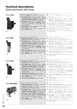 Technical descriptions
Descripciones técnicas
6040 Flex
p.38
XX Centre-to-centre dimension: 60 cm.
XX Premium comfort thanks to generous dimensions.
XX Semi-integral form: upholstery system consisting
of a single block with internal structure and foam.
Ergonomic and keep its shape: the single block is
covered with easily changeable zip-on upholstery.
XX Soft System: silent seat tip-up system based on
double-spring mechanism. Cushioning system
prevents annoying bumps and noises. Maintenance-
free mechanism.
XX Side standards joined by highly rigid metal bridge.
Standards serve as fixed armrests.
XX Fire standards: this product complies with
international regulations.
XX Distancia entre ejes: 60 cm.
XX Gran nivel de confort debido a sus generosas
dimensiones.
XX Semintegral form: sistema de tapizado monobloc
formado por estructura interior y espuma.
Ergonómico e indeformable, este monobloc se cubre
con una funda de tapicería fácilmente intercambiable
gracias a su sistema de cremallera.
XX Soft System: retorno silencioso del asiento mediante
doble sistema de muelle. El sistema de amortiguación
evita que se produzcan golpes y ruidos molestos.
Mecanismo exento de mantenimiento.
XX Pies laterales unidos mediante puente metálico de
extrema rigidez. El lateral actúa como brazo fijo.
XX Reacción al fuego: este producto cumple regulaciones
internacionales.
6035 Flex
p.46
XX Centre-to-centre dimension: 56 cm.
XX Optimization of space due to reduced dimensions:
profile of just 36 cm in upright position.
XX Semi-integral form: upholstery system consisting
of a single block with internal structure and foam.
Ergonomic and keep its shape: the single block is
covered with easily changeable zip-on upholstery.
XX Soft System: silent seat tip-up system based on
double-spring mechanism. Cushioning system
prevents annoying bumps and noises. Maintenance-
free mechanism.
XX Metal side standards joined by highly rigid metal
bridge. Standards house pivot axis for arms and seat.
XX Fire standards: this product complies with
international regulations.
XX Distancia entre ejes: 56 cm.
XX Máxima optimización del espacio debido a sus
dimensiones: una vez plegada ocupa solo 36 cm.
XX Semintegral form: sistema de tapizado monobloc
formado por estructura interior y espuma.
Ergonómico e indeformable, este monobloc se cubre
con una funda de tapicería fácilmente intercambiable
gracias a su sistema de cremallera.
XX Soft System: retorno silencioso del asiento mediante
doble sistema de muelle. El sistema de amortiguación
evita que se produzcan golpes y ruidos molestos.
Mecanismo exento de mantenimiento.
XX Pies laterales metálicos unidos mediante puente
metálico de extrema rigidez. Brazos y asiento tienen
su eje de pivotaje en estos pies.
XX Reacción al fuego: este producto cumple regulaciones
internacionales.
6036 Flex
p.48
XX Centre-to-centre dimension: 56 cm.
XX Optimization of space due to reduced dimensions:
profile of just 47 cm in upright position.
XX Semi-integral form: upholstery system consisting
of a single block with internal structure and foam.
Ergonomic and keep its shape: the single block is
covered with easily changeable zip-on upholstery.
XX Soft System: silent seat tip-up system based on
double-spring mechanism. Cushioning system
prevents annoying bumps and noises. Maintenance-
free mechanism.
XX Upholstered side standards joined by a highly rigid
metal bridge. Standards serve as fixed armrests.
XX Fire standards: this product complies with
international regulations.
XX PLX anti-panic writing tablet in polypropylene.
XX Distancia entre ejes: 56 cm.
XX Máxima optimización de espacio debido a sus
dimensiones: una vez plegada ocupa solo 47 cm.
XX Semintegral form: sistema de tapizado monobloc
formado por estructura interior y espuma.
Ergonómico e indeformable, este monobloc se cubre
con una funda de tapicería fácilmente reemplazable
gracias a su sistema de cremallera.
XX Soft System: retorno silencioso del asiento mediante
doble sistema de muelle. El sistema de amortiguación
evita que se produzcan golpes y ruidos molestos.
Mecanismo exento de mantenimiento.
XX Pies laterales tapizados: unidos mediante puente
metálico de extrema rigidez. El lateral actúa como
brazo fijo.
XX Reacción al fuego: este producto cumple regulaciones
internacionales.
XX PLX atril antipánico en polipropileno.
6061 Microflex
p.50
XX Centre-to-centre dimension: 55 cm.
XX Beam-mounted seats: in the standard configuration,
3-4 units are mounted on each beam.
XX Optimization of space due to reduced dimensions:
profile of just 24 cm in upright position.
XX Semi-integral form: upholstery system consisting
of a single block with internal structure and foam.
Ergonomic and keep its shape: the single block is
covered with easily changeable zip-on upholstery.
XX Soft System: silent, cushioned, synchronized tip-
up system for seat and backrest. Seat and backrest
fold up without any bumps or annoying sounds.
Maintenance-free gravity folding mechanism.
XX Fire standards: this product complies with
international regulations.
XX Distancia entre ejes: 55 cm.
XX Asientos dispuestos sobre barra. Cada barra de forma
estándar se configura entre 3-4 unidades de asientos.
XX Máxima optimización del espacio debido a sus
dimensiones: una vez plegada ocupa solo 24 cm.
XX Semintegral form: sistema de tapizado monobloc
formado por estructura interior y espuma.
Ergonómico e indeformable, este monobloc se cubre
con una funda de tapicería fácilmente intercambiable
gracias a su sistema de cremallera
XX Soft System: retorno silencioso, amortiguado y
sincronizado de asiento y respaldo. Al retornar el
asiento y el respaldo no se producen golpes ni ruidos
molestos. Mecanismo de plegado por gravedad,
ausente de cualquier tipo de mantenimiento.
XX Reacción al fuego: este producto cumple regulaciones
internacionales.
132
collection
 