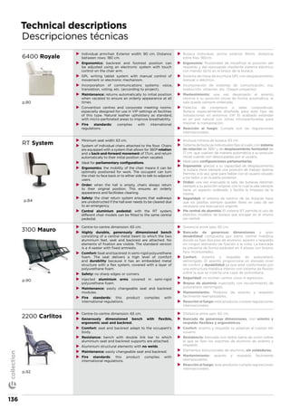 Technical descriptions
Descripciones técnicas
6400 Royale
p.80
XX Individual armchair. Exterior width: 90 cm. Distance
between rows: 180 cm.
XX Ergonomics: backrest and footrest position can
be adjusted using an electronic system with touch
control on the chair arm.
XX GPL writing tablet system with manual control of
movement or electronic mechanism.
XX Incorporation of communications systems: voice,
translation, voting, etc. (according to project).
XX Maintenance: returns automatically to initial position
when vacated to ensure an orderly appearance at all
times.
XX Convention centres and corporate meeting rooms:
especially designed for use in VIP settings at facilities
of this type. Natural leather upholstery as standard,
with micro-perforated areas to improve breathability.
XX Fire standards: complies with international
regulations.
XX Butaca individual, ancho exterior 90cm. distancia
entre filas 180cm.
XX Ergonomía: Posibilidad de modificar la posición del
respaldo y del reposapiés mediante sistema eléctrico
con mando táctil en el brazo de la butaca.
XX Sistema de mesa de escritura GPL con desplazamiento
manual o eléctrico.
XX Incorporación de sistemas de comunicación, voz,
traducción, votación, etc. (Según proyecto).
XX Mantenimiento: una vez desalojado el asiento,
retorna a su posición inicial de forma automática, la
sala queda siempre ordenada.
XX Palacios de congresos o salas corporativas:
Butaca especialmente diseñada para este tipo de
instalaciones en entornos VIP. El acabado estándar
es en piel natural con zonas microperforadas para
mejorar la transpiración.
XX Reacción al fuego: Cumple con las regulaciones
internacionales.
RT System
p.84
XX Minimum seat width: 63 cm.
XX System of individual chairs attached to the floor. Chairs
are equipped with a system that allows for 360º rotation
and a back-and-forward movement of 17cm, and return
automatically to their initial position when vacated.
XX Ideal for parliamentary configurations.
XX Ergonomics: the mobility of the chair means it can be
optimally positioned for work. The occupant can turn
the chair to face back or to either side to talk to adjacent
users.
XX Order: when the hall is empty, chairs always return
to their original position. This ensures an orderly
appearance and facilitates cleaning.
XX Safety: the chair return system ensures that walkways
are unobstructed if the hall ever needs to be cleared due
to an emergency.
XX Central aluminium pedestal: with the RT system,
different chair models can be fitted to the same central
pedestal.
XX Anchura mínima de butaca: 63 cm.
XX Sistema de butacas individuales fijas al suelo, con sistema
de rotación de 360o
y de desplazamiento horizontal de
17 cm. que vuelven de manera automática a su posición
inicial cuando son desocupadas por el usuario.
XX Ideal para configuraciones parlamentarias.
XX Ergonomía: gracias a su capacidad de desplazamiento,
la butaca tiene siempre una posición de trabajo óptima.
Permite, a la vez, girar para hablar con el usuario situado
a los lados o en la parte posterior.
XX Orden: una vez evacuada la sala, las butacas retornan
siempre a su posición original, con lo cual la sala siempre
tiene un aspecto ordenado y facilita la limpieza de la
misma.
XX Seguridad: el sistema de retorno de las butacas hace
que los pasillos siempre queden libres en caso de ser
necesaria una evacuación urgente.
XX Pie central de aluminio: El sistema RT permite el uso de
distintos modelos de butaca que encajan en el mismo
pie central.
3100 Mauro
p.90
XX Centre-to-centre dimension: 65 cm.
XX Highly durable, generously dimensioned bench
consisting of a central metal beam to which the two
aluminium feet, seat and backrest are attached. No
elements of fixation are visible. The standard version
is a 4-seater with fixed armrests.
XX Comfort: Seat and backrest in semi-rigid polyurethane
foam. The seat delivers a high level of comfort
and durability because it has an embedded metal
structure with a flex system, covered with a layer of
polyurethane foam.
XX Safety: no sharp edges or corners.
XX Injected aluminium arms covered in semi-rigid
polyurethane foam.
XX Maintenance: easily changeable seat and backrest
modules.
XX Fire standards: this product complies with
international regulations.
XX Distancia entre ejes: 65 cm.
XX Bancada de generosas dimensiones y gran
durabilidad compuesta por barra central metálica
donde se fijan dos pies de aluminio, asiento y respaldo,
sin ningún elemento de fijación a la vista. La bancada
se presenta de forma estándar en 4 plazas con brazos
fijos incorporados.
XX Confort: Asiento y respaldo en poliuretano
semirrígido. El asiento proporciona un elevado nivel
de confort y durabilidad ya que está conformado por
una estructura metálica interior con sistema de flexión
sobre la que se inyecta una capa de poliuretano.
XX Seguridad: no existen cantos vivos ni agresivos.
XX Brazos de aluminio inyectado con recubrimiento de
poliuretano semirrígido.
XX Mantenimiento: Módulos de asiento y respaldo
fácilmente reemplazables.
XX Reacción al fuego: este producto cumple regulaciones
internacionales.
2200 Carlitos
p.92
XX Centre-to-centre dimension: 65 cm.
XX Generously dimensioned bench with flexible,
ergonomic seat and backrest.
XX Comfort: seat and backrest adapt to the occupant’s
body.
XX Resistance: bench with double link bar to which
aluminium seat and backrest supports are attached.
XX Aluminium structural elements with no welds.
XX Maintenance: easily changeable seat and backrest.
XX Fire standards: this product complies with
international regulations.
XX Distancia entre ejes: 65 cm.
XX Bancada de generosas dimensiones, con asiento y
respaldo flexibles y ergonómicos.
XX Confort: asiento y respaldo se adaptan al cuerpo del
usuario.
XX Resistencia: bancada con doble barra de unión sobre
el que se fijan los soportes de aluminio de asiento y
respaldo.
XX Elementos estructurales de aluminio, sin soldaduras.
XX Mantenimiento: asiento y respaldo fácilmente
reemplazables.
XX Reacción al fuego: este producto cumple regulaciones
internacionales.
136
collection
 