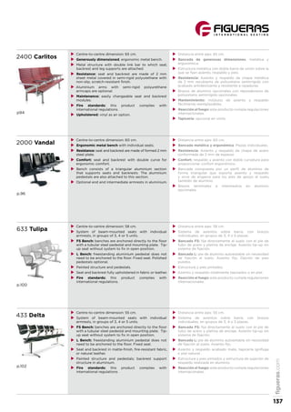 2400 Carlitos
p94
XX Centre-to-centre dimension: 65 cm.
XX Generously dimensioned, ergonomic metal bench.
XX Metal structure with double link bar to which seat,
backrest and leg supports are attached.
XX Resistance: seat and backrest are made of 2 mm
sheet metal covered in semi-rigid polyurethane with
non-slip, scratch-resistant finish.
XX Aluminium arms with semi-rigid polyurethane
armcaps are optional.
XX Maintenance: easily changeable seat and backrest
modules.
XX Fire standards: this product complies with
international regulations.
XX Upholstered: vinyl as an option.
XX Distancia entre ejes: 65 cm.
XX Bancada de generosas dimensiones, metálica y
ergonómica.
XX Estructura metálica con doble barra de unión sobre la
que se fijan asiento, respaldo y pies.
XX Resistencia: Asiento y respaldo de chapa metálica
de 2 mm recubierta de poliuretano semirrígido con
acabado antideslizante y resistente a rayaduras.
XX Brazos de aluminio opcionales con reposabrazos de
poliuretano semirrígido opcionales.
XX Mantenimiento: módulos de asiento y respaldo
fácilmente reemplazables.
XX Reacción al fuego: este producto cumple regulaciones
internacionales.
XX Tapicería: opcional en vinilo.
2000 Vandal
p.96
XX Centre-to-centre dimension: 60 cm.
XX Ergonomic metal bench with individual seats.
XX Resistance: seat and backrest are made of formed 2 mm
steel plate.
XX Comfort: seat and backrest with double curve for
ergonomic comfort.
XX Bench consists of a triangular aluminium section
that supports seats and backrests. The aluminium
pedestals are also attached to this section.
XX Optional end and intermediate armrests in aluminium.
XX Distancia entre ejes: 60 cm.
XX Bancada metálica y ergonómica. Plazas individuales.
XX Resistencia: Asiento y respaldo de chapa de acero
conformada de 2 mm de espesor.
XX Confort: respaldo y asiento con doble curvatura para
proporcionar confort ergonómico.
XX Bancada compuesta por un perfil de aluminio de
forma triangular que soporta asiento y respaldo
y sirve de engarce para los pies de apoyo al suelo,
también de aluminio.
XX Brazos terminales e intermedios en aluminio
opcionales.
633 Tulipa
p.100
XX Centre-to-centre dimension: 58 cm.
XX System of beam-mounted seats with individual
armrests, in groups of 3, 4 or 5 units.
XX FS Bench: benches are anchored directly to the floor
with a tubular steel pedestal and mounting plate. Tip-
up seat without system to fix in open position.
XX L Bench: freestanding aluminium pedestal does not
need to be anchored to the floor. Fixed seat. Polished
pedestals optional.
XX Painted structure and pedestals.
XX Seat and backrest fully upholstered in fabric or leather.
XX Fire standards: this product complies with
international regulations.
XX Distancia entre ejes: 58 cm.
XX Sistema de asientos sobre barra, con brazos
individuales, en grupos de 3, 4 o 5 plazas.
XX Bancada FS: fija directamente al suelo con el pie de
tubo de acero y pletina de anclaje. Asiento tip-up sin
sistema de fijación.
XX Bancada L: pie de aluminio autoestable sin necesidad
de fijación al suelo. Asiento fijo. Opción de pies
pulidos.
XX Estructura y pies pintados.
XX Asiento y respaldo totalmente tapizados o en piel.
XX Reacción al fuego: este producto cumple regulaciones
internacionales.
433 Delta
p.102
XX Centre-to-centre dimension: 55 cm.
XX System of beam-mounted seats with individual
armrests, in groups of 3, 4 or 5 units.
XX FS Bench: benches are anchored directly to the floor
with a tubular steel pedestal and mounting plate. Tip-
up seat without system to fix in open position.
XX L Bench: freestanding aluminium pedestal does not
need to be anchored to the floor. Fixed seat.
XX Seat and backrest in matte-finish, fire-resistant fabric,
or natural leather.
XX Painted structure and pedestals; backrest support
structure in aluminium.
XX Fire standards: this product complies with
international regulations.
XX Distancia entre ejes: 55 cm.
XX Sistema de asientos sobre barra, con brazos
individuales, en grupos de 3, 4 o 5 plazas.
XX Bancada FS: fija directamente al suelo con el pie de
tubo de acero y pletina de anclaje. Asiento tip-up sin
sistema de fijación.
XX Bancada L: pie de aluminio autoestable sin necesidad
de fijación al suelo. Asiento fijo.
XX Asiento y respaldo acabado mate, tapicería ignífuga
o piel natural.
XX Estructura y pies pintados y estructura de sujeción de
respaldo realizada en aluminio.
XX Reacción al fuego: este producto cumple regulaciones
internacionales.
figueras.com
137
 