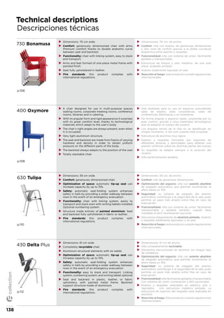 Technical descriptions
Descripciones técnicas
730 Bonamusa
p.106
XX Dimensions: 70 cm wide.
XX Comfort: generously dimensioned chair with arms.
Premium comfort thanks to double anatomic curve
between seat and backrest.
XX Functionality: chair with linking system, easy to stack
and transport.
XX Arms and feet formed of one-piece metal frame with
painted finish.
XX Seat fully upholstered in leather.
XX Fire standards: this product complies with
international regulations.
XX Dimensiones: 70 cm. de ancho.
XX Confort: silla con brazos, de generosas dimensiones
y alto nivel de confort gracias a la doble curvatura
anatómica entre asiento y respaldo.
XX Funcionalidad: silla con sistema de unión, fácilmente
apilable y transportable.
XX Estructura de brazos y pies metálica, de una sola
pieza, acabado pintado.
XX Asiento totalmente tapizado en piel.
XX Reacción al fuego: este producto cumple regulaciones
internacionales.
400 Oxymore
p.108
XX A chair designed for use in multi-purpose spaces,
waiting rooms, corporate meeting rooms, conference
rooms, libraries and in catering.
XX With its angular form and rigid appearance it surprises
with its great comfort level, thanks to technological
materials which adapt to the user’s body.
XX The chair’s right angles are always present, even when
it is occupied.
XX Very light aluminium structure.
XX The seat and backrest are made from foams of varying
hardness and density in order to obtain uniform
pressure on the different parts of the body.
XX The backrest always adapts to the position of the user.
XX Totally stackable chair.
XX Silla diseñada para su uso en espacios polivalentes,
salas de espera, salas corporativas, salas de
conferencias, bibliotecas y en hostelería.
XX De forma angular y aspecto rígido, sorprende por su
gran confort, gracias a unos materiales tecnológicos
que se adaptan al cuerpo del usuario.
XX Los ángulos rectos de la silla no se desdibujan en
ningún momento, ni tan solo cuando está ocupada.
XX Estructura de aluminio muy ligera.
XX Asiento y respaldo formados por espumas de
diferentes durezas y densidades para obtener una
presión uniforme sobre las distintas partes del cuerpo.
XX Su respaldo se adapta siempre a la posición del
usuario.
XX Silla perfectamente apilable.
630 Tulipa
p.110
XX Dimensions: 59 cm wide.
XX Comfort: generously dimensioned chair.
XX Optimization of space: automatic tip-up seat can
increase capacity by up to 15%.
XX Safety: automatic seat-folding system enhances
safety in halls by providing a wider walkway between
rows in the event of an emergency evacuation.
XX Functionality: chair with linking system, easily to
transport and stack even with writing tablets installed.
Optional numbering system.
XX Structure made entirely of painted aluminium. Seat
and backrest fully upholstered in fabric or leather.
XX Fire standards: this product complies with
international regulations.
XX Dimensiones: 59 cm. de ancho.
XX Confort: silla de generosas dimensiones.
XX Optimización del espacio: silla con asiento abatible
de plegado automático que permite incrementar el
aforo hasta un 15%.
XX Seguridad: su sistema de plegado del asiento
automático contribuye a la seguridad de la sala, pues
permite un paso más amplio entre filas en caso de
evacuación.
XX Funcionalidad: silla con sistema de unión, fácilmente
transportable y apilable también cuando lleva
instalado el atril. Numeración opcional.
XX Estructura íntegramente de aluminio pintado. Asiento
y respaldo totalmente tapizados o en piel.
XX Reacción al fuego: este producto cumple regulaciones
internacionales.
430 Delta Plus
p.112
XX Dimensions: 61 cm wide.
XX Completely recyclable chair.
XX Aluminium structural elements with no welds.
XX Optimization of space: automatic tip-up seat can
increase capacity by up to 15%.
XX Safety: automatic seat-folding system enhances
safety in halls by providing a wider walkway between
rows in the event of an emergency evacuation.
XX Functionality: easy to stack and transport. Linking
system, numbering system, and writing tablet optional.
XX Seat and backrest in plastic, leather, or fabric
upholstery, with painted metal frame. Backrest
support structure made of aluminium.
XX Fire standards: this product complies with
international regulations.
XX Dimensiones: 61 cm de ancho.
XX Silla completamente reciclable.
XX Elementos estructurales en aluminio sin ningún tipo
de soldadura.
XX Optimización del espacio: silla con asiento abatible
de plegado automático que permite incrementar el
aforo hasta un 15%.
XX Seguridad: su sistema de plegado del asiento
automático contribuye a la seguridad de la sala, pues
permite un paso más amplio entre filas en caso de
evacuación.
XX Funcionalidad:sillafácilmenteapilableytransportable.
Con sistema de unión, numeración y atril opcionales.
XX Asiento y respaldo realizados en plástico, piel o
tapizados, con estructura metálica pintada. La
estructura de sujeción del respaldo está realizada en
aluminio.
XX Reacción al fuego. Este producto cumple regulaciones
internacionales.
138
collection
 