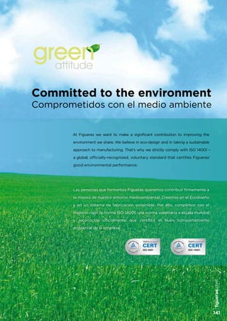 At Figueras we want to make a significant contribution to improving the
environment we share. We believe in eco-design and in taking a sustainable
approach to manufacturing. That’s why we strictly comply with ISO 14001 –
a global, officially-recognized, voluntary standard that certifies Figueras’
good environmental performance.
Las personas que formamos Figueras queremos contribuir firmemente a
la mejora de nuestro entorno medioambiental. Creemos en el Ecodiseño
y en un sistema de fabricación sostenible. Por ello, cumplimos con el
máximo rigor la norma ISO 14001, una norma voluntaria a escala mundial
y reconocida oficialmente que certifica el buen comportamiento
ambiental de la empresa.
Committed to the environment
Comprometidos con el medio ambiente
attitude
figueras.com
141
 