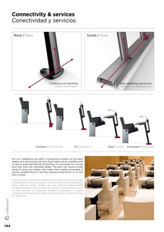 Connectivity & services
Conectividad y servicios
Base / Base
Underground cabelling
Cable subterráneo
Easy cabelling connection
Conexión y cableado fácil
Guide / Guía
For our installations we offer a connectivity system via the work
tables, with all required services. Each table can be installed with
a column anchored directly to the floor, or connected to a wiring
duct that links the individual tables. The duct can house a wide
range of wires and cables, and makes them readily accessible. It
can be installed flush to the floor during construction or on the
floor surface.
Para nuestras instalaciones ofrecemos un sistema de conectividad
a través de las mesas de trabajo, con todos los servicios deseados.
Cada mesa se puede instalar con una columna directamente
anclada al suelo, o bien a través de una guía que las interconecte.
La guía permite un cableado versátil y registrable, y puede
instalarse empotrada en el suelo, durante la obra, o posteriormente
en superficie.
Cantilever / Contrahuella On / Superficie Edge / Ángulo Embedded / Empotrado
144
collection
 