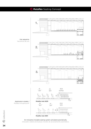 An innovative movable seating system activated automatically.
Innovador sistema de butacas móviles de accionamiento automático.
Use sequence
Secuencia de uso
85
33.5"
62 23 23
9" 9"24.5"
30
11.8"mutamut with mod.5071
90
35.4"
80
31.5"
59 23 23
9" 9"23.4"
30
11.8"
85
33.5"
mutamut with mod.5064
85
33.5"
61 23 23
9" 9"24"
30
11.8"
90
35.4"
mutamut with mod.5069
90
35.4"
61 23 23
9" 9"24"
30
11.8"
95
37.4"
90
35.4"
53 26 26
10.2"20.8"
95
37.4"
10.2"
30
11.8"mutaflex with mod.6066
mutaflex with mod.6061
90
35.4"
67
26.4"
85
33.5"
23 23
9" 9"
30
11.8"
flex
mutamut_models_collection201
Mutaflex mod. 6061
Mutaflex mod. 6035Application models /
Modelos de aplicación
Mutaflex Seating Concept
24
collection
 