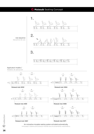 Mutasub Seating Concept
90
35.4"
75
29.5"
35
13.8"
95
37.4"
72
28.3"
35
13.8"
110
95
37.4"
71
28"
35
13.8"
110
43.3"
75
29.7"
45
17.7"
mutasub with mod.5067
mutasub with mod.5064
mutasub with mod.6032 flex
mutasub with mod.6061 flex
90
35.4"
75
29.5"
35
13.8"
95
37.4"
72
28.3"
35
13.8"
95
37.4"
71
28"
35
13.8"
110
43.3"
75
29.7"
45
17.7"
mutasub with mod.5067
mutasub with mod.5064
mutasub with mod.6032 flex
mutasub with mod.6061 flex
90
35.4"
75
29.5"
35
13.8"
95
37.4"
72
28.3"
35
13.8"
95
37.4"
71
28"
35
13.8"
110
43.3"
75
29.7"
45
17.7"
mutasub with mod.5067
mutasub with mod.6032 flex
mutasub with mod.6061 flex
90
35.4"
75
29.5"
35
13.8"
95
37.4"
75
29.5"
35
13.8"
95
37.4"
72
28.3"
35
13.8"
110
43.3"
85
33.5"
35
13.8"
95
37.4"
71
28"
35
13.8"
110
43.3"
75
29.7"
45
17.7"
mutasub with mod.5071
mutasub with mod.5067
mutasub with mod.5064
mutasub with mod.5069
mutasub with mod.6032 flex
mutasub with mod.6061 flex
90
35.4"
75
29.5"
35
13.8"
95
37.4"
75
29.5"
35
13.8"
95
37.4"
72
28.3"
35
13.8"
110
43.3"
85
33.5"
35
13.8"
95
37.4"
71
28"
35
13.8"
110
43.3"
75
29.7"
45
17.7"
mutasub with mod.5071
mutasub with mod.5067
mutasub with mod.5064
mutasub with mod.5069
mutasub with mod.6032 flex
mutasub with mod.6061 flex
90
35.4"
75
29.5"
35
13.8"
95
37.4"
75
29.5"
35
13.8"
95
37.4"
72
28.3"
35
13.8"
110
43.3"
85
33.5"
35
13.8"
95
37.4"
71
28"
35
13.8"
110
43.3"
75
29.7"
45
17.7"
mutasub with mod.5071
mutasub with mod.5067
mutasub with mod.5064
mutasub with mod.5069
mutasub with mod.6032 flex
mutasub with mod.6061 flex
An innovative movable seating system activated automatically.
Innovador sistema de butacas móviles de accionamiento automático.
Application models /
Modelos de aplicación
use sequence with mod.6032 flex
Use sequence
Secuencia de uso
Mutasub mod. 6032 Mutasub mod. 5064
Mutasub mod. 5069
Mutasub mod. 5071
Mutasub mod. 6061
Mutasub mod. 5067
26
collection
 