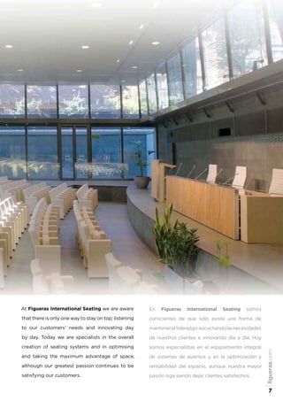 En Figueras International Seating somos
conscientes de que solo existe una forma de
mantenerel liderazgo:escuchandolasnecesidades
de nuestros clientes e innovando día a día. Hoy
somos especialistas en el equipamiento integral
de sistemas de asientos y en la optimización y
rentabilidad del espacio, aunque nuestra mayor
pasión siga siendo dejar clientes satisfechos.
At Figueras International Seating we are aware
that there is only one way to stay on top: listening
to our customers’ needs and innovating day
by day. Today we are specialists in the overall
creation of seating systems and in optimising
and taking the maximum advantage of space,
although our greatest passion continues to be
satisfying our customers.
figueras.com
7
 