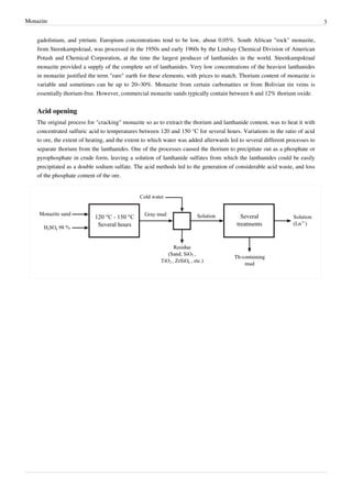 Monazite                                                                                                                      3


    gadolinium, and yttrium. Europium concentrations tend to be low, about 0.05%. South African "rock" monazite,
    from Steenkampskraal, was processed in the 1950s and early 1960s by the Lindsay Chemical Division of American
    Potash and Chemical Corporation, at the time the largest producer of lanthanides in the world. Steenkampskraal
    monazite provided a supply of the complete set of lanthanides. Very low concentrations of the heaviest lanthanides
    in monazite justified the term "rare" earth for these elements, with prices to match. Thorium content of monazite is
    variable and sometimes can be up to 20–30%. Monazite from certain carbonatites or from Bolivian tin veins is
    essentially thorium-free. However, commercial monazite sands typically contain between 6 and 12% thorium oxide.


    Acid opening
    The original process for "cracking" monazite so as to extract the thorium and lanthanide content, was to heat it with
    concentrated sulfuric acid to temperatures between 120 and 150 °C for several hours. Variations in the ratio of acid
    to ore, the extent of heating, and the extent to which water was added afterwards led to several different processes to
    separate thorium from the lanthanides. One of the processes caused the thorium to precipitate out as a phosphate or
    pyrophosphate in crude form, leaving a solution of lanthanide sulfates from which the lanthanides could be easily
    precipitated as a double sodium sulfate. The acid methods led to the generation of considerable acid waste, and loss
    of the phosphate content of the ore.
 