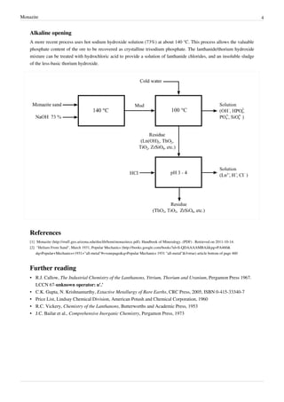 Monazite                                                                                                                                       4


    Alkaline opening
    A more recent process uses hot sodium hydroxide solution (73%) at about 140 °C. This process allows the valuable
    phosphate content of the ore to be recovered as crystalline trisodium phosphate. The lanthanide/thorium hydroxide
    mixture can be treated with hydrochloric acid to provide a solution of lanthanide chlorides, and an insoluble sludge
    of the less-basic thorium hydroxide.




    References
    [1] Monazite (http:/ / rruff. geo. arizona. edu/ doclib/ hom/ monazitece. pdf). Handbook of Mineralogy. (PDF) . Retrieved on 2011-10-14.
    [2] "Helium From Sand", March 1931, Popular Mechanics (http:/ / books. google. com/ books?id=S-QDAAAAMBAJ& pg=PA460&
        dq=Popular+ Mechanics+ 1931+ "all-metal"#v=onepage& q=Popular Mechanics 1931 "all-metal"& f=true) article bottom of page 460



    Further reading
    • R.J. Callow, The Industrial Chemistry of the Lanthanons, Yttrium, Thorium and Uranium, Pergamon Press 1967.
      LCCN 67-unknown operator: u'.'
    • C.K. Gupta, N. Krishnamurthy, Extactive Metallurgy of Rare Earths, CRC Press, 2005, ISBN 0-415-33340-7
    • Price List, Lindsay Chemical Division, American Potash and Chemical Corporation, 1960
    • R.C. Vickery, Chemistry of the Lanthanons, Butterworths and Academic Press, 1953
    • J.C. Bailar et al., Comprehensive Inorganic Chemistry, Pergamon Press, 1973
 