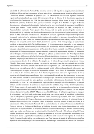 Argentina
artículo 121 de la Constitución Nacional: "Las provincias conservan todo el poder no delegado por esta Constitución
al Gobierno federal, y el que expresamente se hayan reservado por pactos especiales al tiempo de su incorporación."
Constitución Nacional - Gobiernos de provincia: Art. 121La Constitución de la Nación ArgentinaConstitución
vigente en la actualidad es la que resulta del texto establecido por la Reforma de la Constitución Argentina de
1994Convención Constituyente de 1994. Las autoridades del gobierno federal tienen su sede en la Buenos
AiresCiudad Autónoma de Buenos Aires, que es actualmente la Capital de la República o Capital de Nación,
denominaciones utilizadas en la Constitución Nacional y en las leyes, pero llamada de manera no formal Distrito
FederalCapital Federal. Véanse también: Elecciones legislativas de Argentina de 2009 y Corrupción en
ArgentinaPoderes nacionales Poder ejecutivo Casa Rosada, sede del poder ejecutivo.El poder ejecutivo es
desempeñado por un ciudadano con el título de Presidente de la Nación Argentina, el cual es elegido por sufragio
directo en doble vuelta junto con el candidato a Presidente de la Nación Argentina#El vicepresidentevicepresidente.
La segunda vuelta electoral se realiza entre las dos opciones más votadas si en la primera ninguna hubiera obtenido
más del 45% de los votos válidos o, si habiendo obtenido la opción más votada entre el 40% y el 45%, existiera una
diferencia con la segunda opción menor al 10%. Constitución nacional - De la forma y tiempo de la elección del
presidente y vicepresidente de la Nación El presidente y el vicepresidente duran cuatro años en sus mandatos y
pueden ser reelegidos inmediatamente por un mandato más. Constitución Nacional - Del Poder ejecutivo: de su
naturaleza y duraciónEl gabinete de ministros del Presidente de la Nación es dirigido por el Jefatura de Gabinete de
MinistrosJefe de Gabinete de ministros, quien se encuentra a cargo de la administración del país y es responsable
ante el Congreso. Constitución Nacional - Del jefe de gabinete y demás ministros del Poder EjecutivoPoder
legislativo Vista del Congreso de la Nación Argentina. El poder legislativo es ejercido por el Congreso de la Nación
Argentina, integrado por dos cámaras. La Cámara de Diputados de la Nación ArgentinaCámara de Diputados reúne a
los representantes directos de la población. Son elegidos por el sistema de representación proporcional (sistema
D'Hondt), duran cuatro años en su mandato y se renuevan por mitades cada dos años, pudiendo ser reelegidos
indefinidamente. Son electos tomando como distrito único cada provincia y la Ciudad Autónoma de Buenos Aires,
donde se vota, por una lista de todos los candidatos de cada partido político o alianza electoral, a los puestos que
cada distrito ponga en disputa en esa elección. Constitución nacional - De la cámara de diputados En 2006 contaba
con un total de 257 miembros. El Senado de la Nación ArgentinaSenado reúne a los representantes de las 23
provincias y la Ciudad Autónoma de Buenos Aires, correspondiéndole a cada una dos senadores por la mayoría y
uno por la minoría, sumando en total 72 miembros. Son elegidos por voto directo, duran seis años en su mandato y
se renuevan por tercios cada dos años, pudiendo ser reelegidos indefinidamente. Constitución Nacional - Del
SenadoPor la Ley 24.012 de 1991 se estableció el cupo femenino en los cargos electivos, obligando a los partidos
políticos a incluir un mínimo de un tercio de mujeres entre los candidatos. Ley 24.012 y decreto reglamentario
379/93 Desde entonces, la participación de las mujeres en la política se ha incrementado notablemente, siendo
Argentina el país sudamericano con mayor cantidad de mujeres en el Poder Legislativo y estando, a su vez, entre los
primeros diez a nivel mundial. GMMP - Mujeres en la políticaEl Congreso de la Nación Argentina es el encargado
de la formación y sanción de las leyes federales; además, tiene a su cargo la sanción de los códigos legales Código
Civil de la República Argentinacivil, penal, comercial, laboral, aeronáutico y de minería, entre otros. Constitución
Nacional - Atribuciones del Congreso Cuenta con un organismo constitucional autónomo de asistencia técnica: la
Auditoría General de la Nación, a cargo del control de legalidad, gestión y auditoría de toda la actividad de la
administración pública. Constitución Nacional - De la Auditoría General de la NaciónAsimismo, en el ámbito del
Congreso funciona el Defensor del Pueblo de la República Argentina como órgano independiente, sin recibir
instrucciones de ninguna autoridad. Su propósito es defender los derechos humanos y los derechos constitucionales y
legales que puedan ser afectados por la Administración. Constitución Nacional - Del defensor del puebloVéanse
también: Senado de la Nación Argentina y Cámara de Diputados de la Nación ArgentinaPoder judicial Palacio de
Justicia de la Nación (Argentina)Palacio de Justicia de la Nación, donde sesiona la Corte Suprema de Justicia de la
Nación Argentina.El poder judicial está encabezado por una Corte Suprema de Justicia de la Nación ArgentinaCorte
Suprema de Justicia integrada por cinco jueces abogados nombrados por el Presidente de la Nación con acuerdo del

10

 