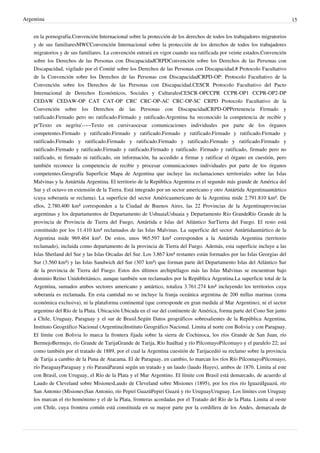 Argentina
en la pornografía.Convención Internacional sobre la protección de los derechos de todos los trabajadores migratorios
y de sus familiaresMWCConvención Internacional sobre la protección de los derechos de todos los trabajadores
migratorios y de sus familiares. La convención entrará en vigor cuando sea ratificada por veinte estados.Convención
sobre los Derechos de las Personas con DiscapacidadCRPDConvención sobre los Derechos de las Personas con
Discapacidad, vigilado por el Comité sobre los Derechos de las Personas con Discapacidad.# Protocolo Facultativo
de la Convención sobre los Derechos de las Personas con DiscapacidadCRPD-OP: Protocolo Facultativo de la
Convención sobre los Derechos de las Personas con Discapacidad.CESCR Protocolo Facultativo del Pacto
Internacional de Derechos Económicos, Sociales y CulturalesCESCR-OPCCPR CCPR-OP1 CCPR-OP2-DP
CEDAW CEDAW-OP CAT CAT-OP CRC CRC-OP-AC CRC-OP-SC CRPD Protocolo Facultativo de la
Convención sobre los Derechos de las Personas con DiscapacidadCRPD-OPPertenencia Firmado y
ratificado.Firmado pero no ratificado.Firmado y ratificado.Argentina ha reconocido la competencia de recibir y
pr'Texto en negrita'--~~Texto en cursivaocesar comunicaciones individuales por parte de los órganos
competentes.Firmado y ratificado.Firmado y ratificado.Firmado y ratificado.Firmado y ratificado.Firmado y
ratificado.Firmado y ratificado.Firmado y ratificado.Firmado y ratificado.Firmado y ratificado.Firmado y
ratificado.Firmado y ratificado.Firmado y ratificado.Firmado y ratificado. Firmado y ratificado, firmado pero no
ratificado, ni firmado ni ratificado, sin información, ha accedido a firmar y ratificar el órgano en cuestión, pero
también reconoce la competencia de recibir y procesar comunicaciones individuales por parte de los órganos
competentes.Geografía Superficie Mapa de Argentina que incluye las reclamaciones territoriales sobre las Islas
Malvinas y la Antártida Argentina. El territorio de la República Argentina es el segundo más grande de América del
Sur y el octavo en extensión de la Tierra. Está integrado por un sector americano y otro Antártida Argentinaantártico
(cuya soberanía se reclama). La superficie del sector Américaamericano de la Argentina mide 2.791.810 km². De
ellos, 2.780.400 km² corresponden a la Ciudad de Buenos Aires, las 22 Provincias de la Argentinaprovincias
argentinas y los departamentos de Departamento de UshuaiaUshuaia y Departamento Río GrandeRío Grande de la
provincia de Provincia de Tierra del Fuego, Antártida e Islas del Atlántico SurTierra del Fuego. El resto está
constituido por los 11.410 km² reclamados de las Islas Malvinas. La superficie del sector Antártidaantártico de la
Argentina mide 969.464 km². De estos, unos 965.597 km² corresponden a la Antártida Argentina (territorio
reclamado), incluida como departamento de la provincia de Tierra del Fuego. Además, esta superficie incluye a las
Islas Shetland del Sur y las Islas Orcadas del Sur. Los 3.867 km² restantes están formados por las Islas Georgias del
Sur (3.560 km²) y las Islas Sandwich del Sur (307 km²) que forman parte del Departamento Islas del Atlántico Sur
de la provincia de Tierra del Fuego. Estos dos últimos archipiélagos más las Islas Malvinas se encuentran bajo
dominio Reino Unidobritánico, aunque también son reclamados por la República Argentina.La superficie total de la
Argentina, sumados ambos sectores americano y antártico, totaliza 3.761.274 km² incluyendo los territorios cuya
soberanía es reclamada. En esta cantidad no se incluye la franja oceánica argentina de 200 millas marinas (zona
económica exclusiva), ni la plataforma continental (que corresponde en gran medida al Mar Argentino), ni el sector
argentino del Río de la Plata. Ubicación Ubicada en el sur del continente de América, forma parte del Cono Sur junto
a Chile, Uruguay, Paraguay y el sur de Brasil.Según Datos geográficos sobresalientes de la República Argentina,
Instituto Geográfico Nacional (Argentina)Instituto Geográfico Nacional. Limita al norte con Bolivia y con Paraguay.
El límite con Bolivia lo marca la frontera fijada sobre la sierra de Cochinoca, los ríos Grande de San Juan, río
BermejoBermejo, río Grande de TarijaGrande de Tarija, Río ItaúItaú y río PilcomayoPilcomayo y el paralelo 22; así
como también por el tratado de 1889, por el cual la Argentina cuestión de Tarijacedió su reclamo sobre la provincia
de Tarija a cambio de la Puna de Atacama. El de Paraguay, en cambio, lo marcan los ríos Río PilcomayoPilcomayo,
río ParaguayParaguay y río ParanáParaná según un tratado y un laudo (laudo Hayes), ambos de 1876. Limita al este
con Brasil, con Uruguay, el Río de la Plata y el Mar Argentino. El límite con Brasil está demarcado, de acuerdo al
Laudo de Cleveland sobre MisionesLaudo de Cleveland sobre Misiones (1895), por los ríos río IguazúIguazú, río
San Antonio (Misiones)San Antonio, río Pepirí GuazúPepirí Guazú y río UruguayUruguay. Los límites con Uruguay
los marcan el río homónimo y el de la Plata, fronteras acordadas por el Tratado del Río de la Plata. Limita al oeste
con Chile, cuya frontera común está constituida en su mayor parte por la cordillera de los Andes, demarcada de

15

 