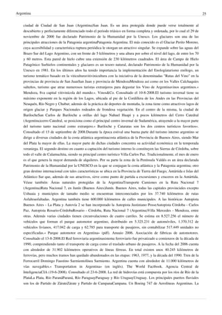 Argentina
ciudad de Ciudad de San Juan (Argentina)San Juan. Es un área protegida donde puede verse totalmente al
descubierto y perfectamente diferenciado todo el periodo triásico en forma completa y ordenada, por lo cual el 29 de
noviembre de 2000 fue declarado Patrimonio de la Humanidad por la Unesco. Los glaciares son una de las
principales atracciones de la Patagonia argentinaPatagonia Argentina. El más conocido es el Glaciar Perito Moreno,
cuya accesibilidad y característica ruptura periódica le otorgan un atractivo singular. Se expande sobre las aguas del
Brazo Sur del Lago Argentino, con un frente de 5 kilómetros y una altura por sobre el nivel del lago, de entre los 70
y 60 metros. Esta pared de hielo cubre una extensión de 230 kilómetros cuadrados. El área de Campo de Hielo
Patagónico Surhielos continentales y glaciares es un tesoro natural, declarado Patrimonio de la Humanidad por la
Unesco en 1981. En los últimos años ha tenido importancia la implementación del Enologíaturismo enólogo, un
turismo temático basado en la viticulturavitivinicultura con la iniciativa de la denominadas "Rutas del Vino" en la
provincias de provincia de San JuanSan Juan y provincia de MendozaMendoza así como en los Valles Calchaquíes
salteños, turismo que atrae numerosos turistas extranjeros para degustar los Vino de Argentinavinos argentinos.«
Mendoza, 8va capital vitivinícola del mundo.». Vinos&Co. Consultado el 10-8-2008.El turismo invernal tiene su
máximo exponente en la región de los Lagos, ubicada al pie de la Cordillera de los Andes en las Provincias del
Neuquén, Río Negro y Chubut; además de la práctica de deportes de montaña, la zona tiene como atractivos lagos de
origen glaciar y Parques Nacionales rodeados de frondosa vegetación. En el centro de la misma, la ciudad de
BarilocheSan Carlos de Bariloche a orillas del lago Nahuel Huapi y a pocos kilómetros del Cerro Catedral
(Argentina)cerro Catedral, se posiciona como el principal centro invernal de Sudamérica, atrayendo a la mayor parte
del turismo tanto nacional como extranjero.« Bariloche y Cataratas son los dos centros turísticos favoritos».
Consultado el 13 de septiembre de 2008.Durante la época estival una buena parte del turismo interno argentino se
dirige a diversas ciudades de la costa atlántica argentinacosta atlántica de la Provincia de Buenos Aires, siendo Mar
del Plata la mayor de ellas. La mayor parte de dichas ciudades concentra su actividad económica en la temporada
veraniega. El segundo destino en cuanto a captación del turismo interno lo constituyen las Sierras de Córdoba, sobre
todo el valle de Calamuchita, siendo su principal centro turístico Villa Carlos Paz. Tradicionalmente, el mes de enero
es el que genera la mayor demanda de alquileres. Por su parte la zona de la Península Valdés es un área declarada
Patrimonio de la Humanidad por la UNESCO en la que se conjugan la costa atlántica y la Patagonia argentina; otro
gran destino internacional con tales características se ubica en la Provincia de Tierra del Fuego, Antártida e Islas del
Atlántico Sur que, además de sus atractivos, sirve como punto de partida a excursiones y cruceros en la Antártida.
Véase también: Áreas naturales protegidas de la ArgentinaTransporte Camiones en la Ruta Nacional 7
(Argentina)Ruta Nacional 7, en Junín (Buenos Aires)Junín. Buenos Aires, todas las capitales provinciales excepto
Ushuaia y municipios de tamaño medio se encuentran interconectados por los 37.740 kilómetros de rutas
Asfaltoasfaltadas. Argentina también tiene 600.000 kilómetros de calles municipales. A las históricas Autopista
Buenos Aires - La Plata y Autovía 2 se han incorporado la Autopista Justiniano PosseAutopista Córdoba - Carlos
Paz, Autopista Rosario-CórdobaRosario - Córdoba, Ruta Nacional 7 (Argentina)Villa Mercedes - Mendoza, entre
otras. Además varias ciudades tienen circunvalaciones de cuatro carriles. Se estima en 8.527.256 el número de
vehículos que forman el parque automotor argentino, distribuido en 5.325.231 de automóviles, 1.370.312 de
vehículos livianos, 417.042 de carga y 62.785 para transporte de pasajeros, sin contabilizar 517.449 unidades no
especificadas.« Parque automotor en Argentina» (pdf). Anuaio 2006. Asociación de fábricas de automotores.
Consultado el 13-8-2008.El Red ferroviaria argentinasistema ferroviario fue privatizado a comienzos de la década de
1990, comprendiendo tanto el transporte de carga como el traslado urbano de pasajeros. A la fecha del 2006 cuenta
con alrededor de 31.902 kilómetros operativos de líneas férreas. En total existen unos 40.245 kilómetros de
ferrovías, pero muchos tramos han quedado abandonados en las etapas: 1963, 1977, y la década del 1990. Tren de la
Ferrocarril Domingo Faustino Sarmientolínea Sarmiento. Argentina cuenta con alrededor de 11.000 kilómetros de
vías navegables.« Transportation in Argentina» (en inglés). The World Factbook. Agencia Central de
InteligenciaCIA (19-6-2008). Consultado el 23-6-2008. La red de hidrovías está compuesta por los ríos de Río de la
PlataLa Plata, Río ParanáParaná, Río ParaguayParaguay y Río UruguayUruguay. Los principales puertos fluviales
son los de Partido de ZárateZárate y Partido de CampanaCampana. Un Boeing 747 de Aerolíneas Argentinas. La

25

 