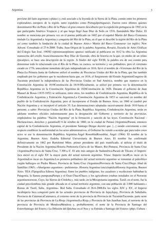 Argentina
proviene del latín argentum («plata») y está asociado a la leyenda de la Sierra de la Plata, común entre los primeros
exploradores europeos de la región, tanto españoles como Portugalportugueses. Fueron estos últimos quienes
denominaron Rio da Prata («Río de la Plata») al gran estuario descubierto por la expedición portuguesa de 1502 en la
que participaba Américo Vespucio y al que luego llegó Juan Díaz de Solís en 1516, llamándolo Mar Dulce. El
nombre se menciona por primera vez en el poema publicado en 1602 por el español Martín del Barco Centenera
titulado La ArgentinaLa Argentina y conquista del Río de la Plata, en el que se describe la región del Río de la Plata
así como también la fundación de la ciudad de Buenos Aires.« Martin del Barco Centenera» (en inglés). New
Advent. Consultado el 27-6-2008. Traba, Juan Origen de la palabra Argentina, Rosario, Escuela de Artes Gráficas
del Colegio San José, 1985El toponimiatopónimo aparece ratificado al publicarse en 1612 la obra La Argentina
manuscrita del criollo Asunciónasunceno Ruy Díaz de Guzmán, obra de historia en la que, en medio de un relato
épicaépico, se hace una descripción de la región. A finales del siglo XVIII, la palabra era de uso común para
denominar todo lo relacionado con el Río de la Plata, su cuenca, su territorio y sus pobladores, pero el virreinato
creado en 1776, antecedente inmediato del país independizado en 1816, llevó el nombre de «Virreinato del Río de la
Plata».La Primera Junta de Gobierno utilizó el nombre de Provincias Unidas del Río de la Plata, que fue también
empleado por los gobiernos que le sucedieron hasta que, en 1816, el Surgimiento del Estado ArgentinoCongreso de
Tucumán proclamó la independencia de las Provincias Unidas en Sud América, nombre que mantuvo en la
Constitución Argentina de 1819Constitución de 1819.Oficialmente, se utilizó por primera vez la denominación
República Argentina en la Constitución Argentina de 1826Constitución de 1826. Durante el gobierno de Juan
Manuel de Rosas (1835-1852) se utilizaron, entre otros, los nombres de Confederación Argentina, República de la
Confederación Argentina y Federación Argentina.La Constitución Argentina de 1853 se sancionó en nombre del
pueblo de la Confederación Argentina, pero al incorporarse el Estado de Buenos Aires, en 1860 se cambió por
Nación Argentina y se incorporó el artículo 35: Las denominaciones adoptadas sucesivamente desde 1810 hasta el
presente, a saber: Provincias Unidas del Río de la Plata; República Argentina, Confederación Argentina, serán en
adelante nombres oficiales indistintamente para la designación del Gobierno y territorio de las provincias,
empleándose las palabras "Nación Argentina" en la formación y sanción de las leyes. Constitución Nacional Declaraciones, derechos y garantíasEl 8 de octubre de 1860, en la ciudad de Paraná (Argentina)Paraná, entonces
capital de la Confederación Argentina, el presidente Santiago Derqui decretó que: [...] siendo conveniente a este
respecto establecer la uniformidad en los actos administrativos, el Gobierno ha venido a acordar que para todos estos
actos se use la denominación República Argentina.Ángel RosenblatRosenblat, Ángel (1964). El nombre de la
Argentina. Buenos Aires: Eudeba Editorial Universitaria de Buenos Aires. El nombre fue confirmado
definitivamente en 1862 por Bartolomé Mitre, primer presidente del país reunificado, al utilizar el título de
Presidente de la Nación Argentina.Historia Prehistoria Cueva de las Manos, Río Pinturas, Provincia de Santa Cruz
(Argentina)Provincia de Santa Cruz, 7.300 a. C. El arte más antiguo de Sudamérica.Pucará de Tilcara: el Imperio
inca anexó en el siglo XV la mayor parte del actual noroeste argentino. Véase: Imperio inca#Los incas en la
ArgentinaLos incas en Argentina.Los primeros pobladores del actual territorio argentino se remontan al paleolítico
(según hallazgos en Piedra Museo, Provincia de Santa Cruz (Argentina)Provincia de Santa Cruz).Diego Abad de
Santillán (1965). «Aborígenes argentinos - prehistoria». Historia Argentina (enciclopedia)Historia Argentina. Buenos
Aires: TEA (Tipográfica Editora Argentina). Entre los pueblos indígenas, los cazadores y recolectores habitaban la
Patagonia, la llanura pampeanaPampa y el Gran ChacoChaco; y los agricultores estaban instalados en el Noroeste
argentinonoroeste, Cuyo, las Sierras de Córdoba y, más tarde, en la Mesopotamia argentina. Tastil, en el norte, fue la
ciudad precolombina más grande ubicada en el actual territorio argentino, con una población de 2.000 habitantes.«
Ruinas de Tastil, Salta, Argentina». Red Salta. Consultado el 26-6-2008.En los siglos XIV y XV, el Imperio
incaImperio Inca conquistó parte de las actuales provincias de Provincia de JujuyJujuy, Provincia de SaltaSalta,
Provincia de CatamarcaCatamarca, el extremo oeste de la provincia de Provincia de TucumánTucumán, parte oeste
de las provincias de Provincia de La Rioja (Argentina)La Rioja y Provincia de San JuanSan Juan, el noroeste de la
provincia de Provincia de MendozaMendoza y, probablemente, el norte de la Provincia de Santiago del
EsteroSantiago del Estero,« La Difusión del Quichua en el Noa y su Entrada a Santiago del Estero» (php). Cultura -

3

 