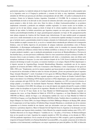 Argentina
gastronomía argentina. La tradición italiana de los ñoquis del día 29 del mes forma parte de la cultura popular tanto
en la Argentina como en el Uruguay.La producción y consumo de leche es muy importante, consumiéndose
alrededor de 240 litros por persona por año.Datos correspondientes del año 2002. « Es pobre la alimentación de los
escolares». Centro de la Industria Lechera Argentina. Consultado el 13-8-2008. De la existencia de grandes
disponibilidades de leche se ha derivado un alto consumo de alimentos derivados como quesos (el país cuenta con 8
quesos propios) y dulce de leche, entre otros. Entre los dulces, el alfajor (Latinoamérica)alfajor es un producto
ampliamente consumido y producido con múltiples variables regionales. Lo mismo sucede con los helados, en
especial con los de tipo italiano, aunque ya desde el tiempo de la colonia española existía alguna afición a los
helados de tipo sorbete. La bebida característica que Argentina comparte con otros países vecinos es una infusión
América precolombinaprecolombina de origen guaraníesguaraní preparada con hojas de Ilex paraguariensisyerba
mate (planta originaria de América del Sur) llamada mate (infusión)mate. El mate también puede ser preparado
como un té, siendo denominado en este caso mate cocido. La colonización española introdujo el consumo del café,
que se ha hecho masivo, generalizándose desde los tiempos coloniales los Cafeteríacafés como lugares de encuentro.
Existe también un amplio consumo de té, ya sea de su variedad clásica introducida por influencia de la inmigración
británica, como de hierbas digestivas de provenientes de antiguas tradiciones precolombinas como el Peumus
boldusboldo y la Bystropogon mollispeperina. En menor medida, existe la costumbre de consumir infusiones de
chocolate, también por influencia colonial. Entre las bebidas alcohólicas se destaca el vino, del cual la Argentina es
el quinto productor mundial, y que es producido principalmente en provincia de MendozaMendoza y Provincia de
San JuanSan Juan, y en otras provincias cordilleranas. Entre los vinos característicos del país se destaca el malbec. El
desayuno clásico es pan con manteca y dulce, acompañado de café, leche y, eventualmente, mate; este último suele
reemplazar totalmente al desayuno. La cena suele realizarse después de las 21.00. Existe la tradición de dedicar el
almuerzo del domingo al asado o las pastas, en reuniones familiares o con amigos. Deporte El Pato (deporte)pato es
el deporte nacional de Argentina.Diego Armando MaradonaDiego Maradona, considerado uno de los mejores
jugadores de la historia del fútbol.« FIFA.com: Comentarios sobre Maradona.» (web). Consultado el 6 de agosto de
2008.« FIFA.com: "Simplemente, uno de los mejores jugadores que hayan pisado un campo de juego. Así lo definen
la mayoría de los aficionados al fútbol en todos los rincones del planeta. ¿Existe otra presentación para el argentino
Diego Armando Maradona?"» (web). Consultado el 6 de agosto de 2008.Juan Manuel Fangio, quíntuple campeón
mundial de Fórmula 1.Juan Martín Del Potro segundo argentino en ganar el Abierto de Estados UnidosUS Open,
llegó a estar número 4 en el Ranking ATP.El deporte nacional es el Pato (deporte)pato, que comenzó a practicarse en
el país a principios del siglo XVII. En 1941 se fundó la Federación Argentina y en 1953, en razón de la historia, el
arraigo popular y la tradición, fue declarado Deporte Nacional.« Mundial Pato-Horseball Copa Cardón». Cosas
Nuestras. Consultado el 26-6-2008. Sin embargo, no se trata del deporte más popular del país.Por su parte, el fútbol
superó a todas las disciplinas en el gusto de los argentinos. Miembro de la FIFA, la Selección Argentina de Fútbol
participó en 15 de las 19 fases finales de los Copa Mundial de FútbolCampeonatos Mundiales, logrando ser
campeona dos veces, en Copa Mundial de Fútbol de 19781978 en Argentina y en Copa Mundial de Fútbol de
19861986 en México, además de llegar a ser subcampeona también dos veces en Copa Mundial de Fútbol de
19301930 en Uruguay y en Copa Mundial de Fútbol de 19901990 en Italia. También obtuvo la medalla de oro en los
Juegos Olímpicos de Atenas 2004 y los Juegos Olímpicos de Pekín 2008Juegos Olímpicos de Beijing 2008, además
de 14 campeonatos en la Copa América. El futbolista Diego Armando Maradona es considerado uno de los máximos
exponentes en la historia mundial de este deporte, tanto por aficionados como por colegas, directores técnicos,
directivos o periodistas deportivos. Marcó el llamado Gol del Siglo.En boxeo la Argentina se ha destacado con más
de 30 boxeadores que lograron títulos mundiales. Carlos Monzón fue campeón mundial mediano entre 1970 y 1977.
También obtuvieron en los Juegos Olímpicos 7 medallas de oro, 7 de plata y 10 de bronce. El Baloncestobásquet
tiene un rico pasado en el país: Argentina fue campeón mundial en 1950. Sin embargo, en las décadas de 1960 y
1970 fue perdiendo importancia. Con la creación de la Liga Nacional en 1984, recuperó y ganó en popularidad. La
irrupción de Emanuel Ginóbili en la National Basketball AssociationNBA, y las grandes actuaciones de la Selección
Argentina a nivel internacional, contribuyeron a un mayor seguimiento por parte del público. En 2002, la Selección

36

 